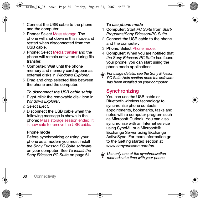 60 Connectivity1Connect the USB cable to the phone and the computer.2Phone: Select Mass storage. The phone will shut down in this mode and restart when disconnected from the USB cable.3Phone: Select Media transfer and the phone will remain activated during file transfer.4Computer: Wait until the phone memory and memory card appear as external disks in Windows Explorer.5Drag and drop selected files between the phone and the computer.To disconnect the USB cable safely1Right-click the removable disk icon in Windows Explorer.2Select Eject.3Disconnect the USB cable when the following message is shown in the phone: Mass storage session ended. It is now safe to remove the USB cable.Phone modeBefore synchronizing or using your phone as a modem you must install the Sony Ericsson PC Suite software on your computer. See To install the Sony Ericsson PC Suite on page 61.To use phone mode1Computer: Start PC Suite from Start/Programs/Sony Ericsson/PC Suite.2Connect the USB cable to the phone and the computer.3Phone: Select Phone mode.4Computer: When you are notified that the Sony Ericsson PC Suite has found your phone, you can start using the phone mode applications.Synchronizing You can use the USB cable or Bluetooth wireless technology to synchronize phone contacts, appointments, bookmarks, tasks and notes with a computer program such as Microsoft Outlook. You can also synchronize with an Internet service using SyncML or a Microsoft® Exchange Server using Exchange ActiveSync. For more information go to the Getting started section at www.sonyericsson.com/cn.For usage details, see the Sony Ericsson PC Suite Help section once the software has been installed on your computer.Use only one of the synchronization methods at a time with your phone.(ULNDB8*B3$ERRN3DJH)ULGD\$XJXVW30