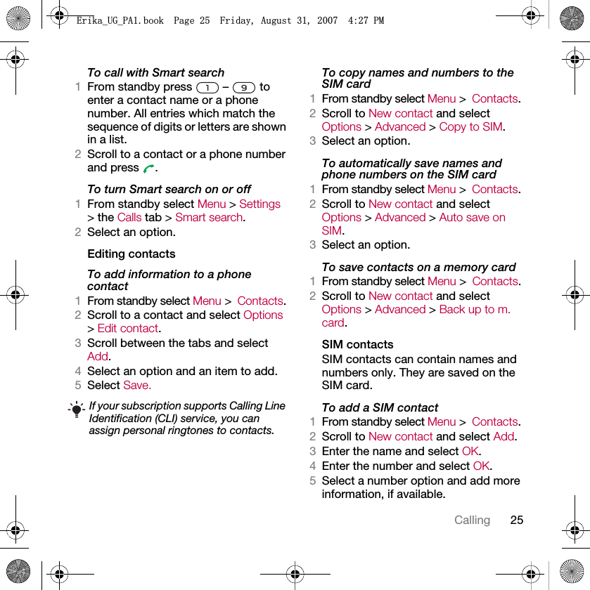 25CallingTo call with Smart search1From standby press   –   to enter a contact name or a phone number. All entries which match the sequence of digits or letters are shown in a list.2Scroll to a contact or a phone number and press  .To turn Smart search on or off 1From standby select Menu &gt; Settings &gt; the Calls tab &gt; Smart search.2Select an option.Editing contactsTo add information to a phone contact 1From standby select Menu &gt;Contacts.2Scroll to a contact and select Options &gt; Edit contact.3Scroll between the tabs and select Add.4Select an option and an item to add.5Select Save.To copy names and numbers to the SIM card1From standby select Menu &gt;Contacts.2Scroll to New contact and select Options &gt; Advanced &gt; Copy to SIM.3Select an option.To automatically save names and phone numbers on the SIM card1From standby select Menu &gt;Contacts.2Scroll to New contact and select Options &gt; Advanced &gt; Auto save on SIM.3Select an option.To save contacts on a memory card1From standby select Menu &gt;Contacts.2Scroll to New contact and select Options &gt; Advanced &gt; Back up to m. card.SIM contactsSIM contacts can contain names and numbers only. They are saved on the SIM card.To add a SIM contact1From standby select Menu &gt;Contacts.2Scroll to New contact and select Add.3Enter the name and select OK.4Enter the number and select OK.5Select a number option and add more information, if available.If your subscription supports Calling Line Identification (CLI) service, you can assign personal ringtones to contacts.(ULNDB8*B3$ERRN3DJH)ULGD\$XJXVW30