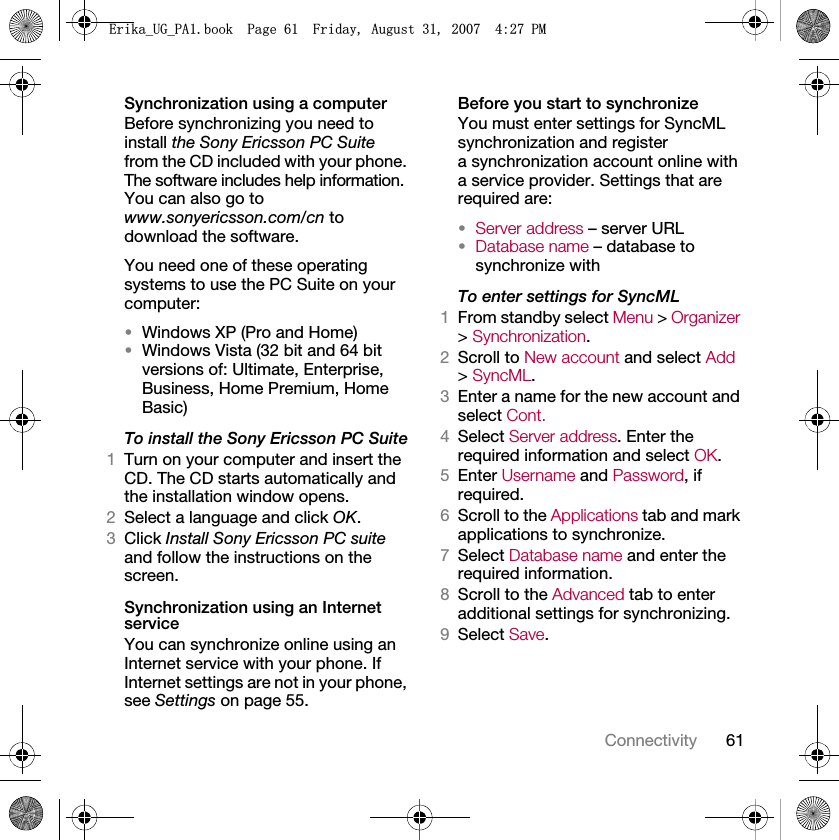 61ConnectivitySynchronization using a computerBefore synchronizing you need to install the Sony Ericsson PC Suite from the CD included with your phone. The software includes help information. You can also go to www.sonyericsson.com/cn to download the software.You need one of these operating systems to use the PC Suite on your computer:•Windows XP (Pro and Home)•Windows Vista (32 bit and 64 bit versions of: Ultimate, Enterprise, Business, Home Premium, Home Basic)To install the Sony Ericsson PC Suite1Turn on your computer and insert the CD. The CD starts automatically and the installation window opens.2Select a language and click OK.3Click Install Sony Ericsson PC suite and follow the instructions on the screen.Synchronization using an Internet serviceYou can synchronize online using an Internet service with your phone. If Internet settings are not in your phone, see Settings on page 55.Before you start to synchronizeYou must enter settings for SyncML synchronization and register a synchronization account online with a service provider. Settings that are required are:•Server address – server URL•Database name – database to synchronize withTo enter settings for SyncML1From standby select Menu &gt; Organizer &gt; Synchronization.2Scroll to New account and select Add &gt; SyncML.3Enter a name for the new account and select Cont.4Select Server address. Enter the required information and select OK.5Enter Username and Password, if required.6Scroll to the Applications tab and mark applications to synchronize.7Select Database name and enter the required information.8Scroll to the Advanced tab to enter additional settings for synchronizing.9Select Save.(ULNDB8*B3$ERRN3DJH)ULGD\$XJXVW30
