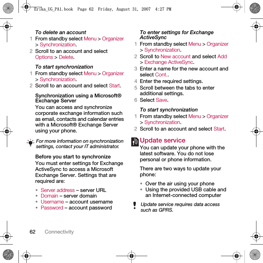 62 ConnectivityTo delete an account1From standby select Menu &gt; Organizer &gt; Synchronization.2Scroll to an account and select Options &gt; Delete.To start synchronization1From standby select Menu &gt; Organizer &gt; Synchronization.2Scroll to an account and select Start.Synchronization using a Microsoft® Exchange ServerYou can access and synchronize corporate exchange information such as email, contacts and calendar entries with a Microsoft® Exchange Server using your phone.Before you start to synchronizeYou must enter settings for Exchange ActiveSync to access a Microsoft Exchange Server. Settings that are required are:•Server address – server URL•Domain – server domain•Username – account username•Password – account passwordTo enter settings for Exchange ActiveSync1From standby select Menu &gt; Organizer &gt; Synchronization.2Scroll to New account and select Add &gt; Exchange ActiveSync.3Enter a name for the new account and select Cont..4Enter the required settings.5Scroll between the tabs to enter additional settings.6Select Save.To start synchronization1From standby select Menu &gt; Organizer &gt; Synchronization.2Scroll to an account and select Start.Update service You can update your phone with the latest software. You do not lose personal or phone information.There are two ways to update your phone:•Over the air using your phone•Using the provided USB cable and an Internet-connected computerFor more information on synchronization settings, contact your IT administrator.Update service requires data access such as GPRS.(ULNDB8*B3$ERRN3DJH)ULGD\$XJXVW30