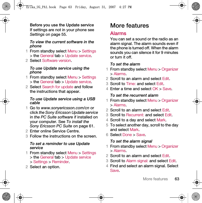 63More featuresBefore you use the Update serviceIf settings are not in your phone see Settings on page 55.To view the current software in the phone1From standby select Menu &gt; Settings &gt; the General tab &gt; Update service.2Select Software version.To use Update service using the phone1From standby select Menu &gt; Settings &gt; the General tab &gt; Update service.2Select Search for update and follow the instructions that appear.To use Update service using a USB cable1Go to www.sonyericsson.com/cn or click the Sony Ericsson Update service in the PC Suite software if installed on your computer. See To install the Sony Ericsson PC Suite on page 61.2Enter online Service Centre.3Follow the instructions on the screen.To set a reminder to use Update service1From standby select Menu &gt; Settings &gt; the General tab &gt; Update service &gt; Settings &gt; Reminder.2Select an option.More featuresAlarmsYou can set a sound or the radio as an alarm signal. The alarm sounds even if the phone is turned off. When the alarm sounds you can silence it for 9 minutes or turn it off.To set the alarm1From standby select Menu &gt; Organizer &gt; Alarms.2Scroll to an alarm and select Edit.3Scroll to Time: and select Edit.4Enter a time and select OK &gt; Save.To set the recurrent alarm1From standby select Menu &gt; Organizer &gt; Alarms.2Scroll to an alarm and select Edit.3Scroll to Recurrent: and select Edit.4Scroll to a day and select Mark.5To select another day, scroll to the day and select Mark.6Select Done &gt; Save.To set the alarm signal1From standby select Menu &gt; Organizer &gt; Alarms.2Scroll to an alarm and select Edit.3Scroll to Alarm signal: and select Edit.4Find and select an alarm signal. Select Save.(ULNDB8*B3$ERRN3DJH)ULGD\$XJXVW30