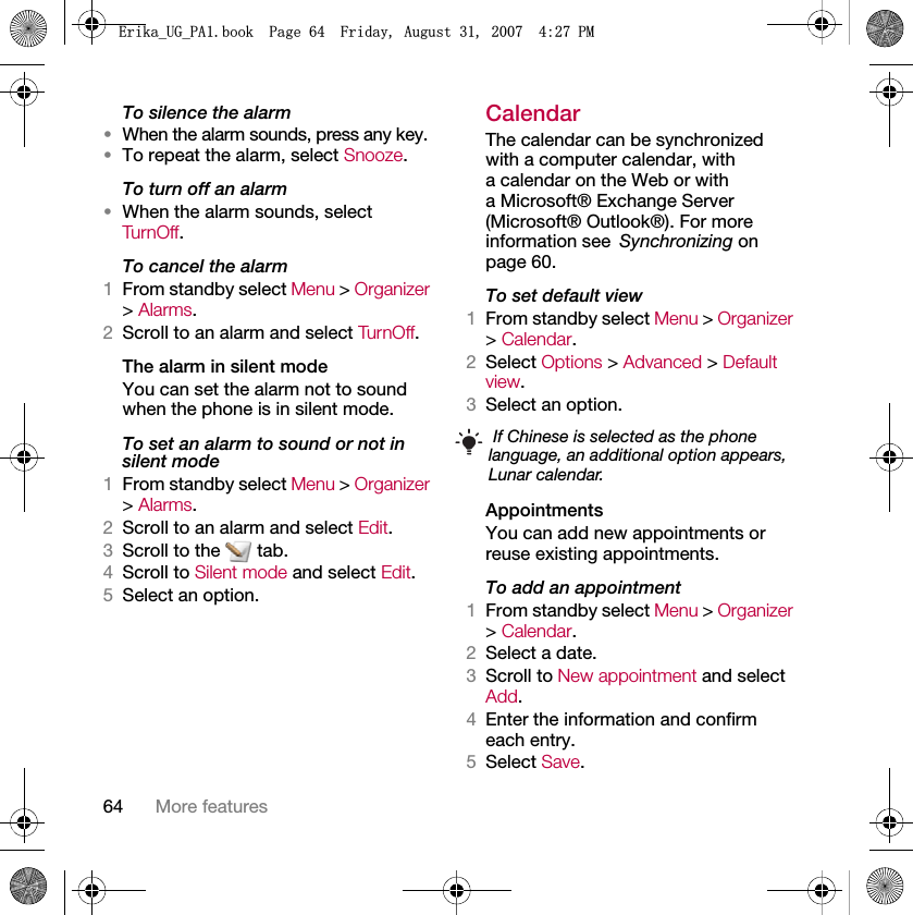64 More featuresTo silence the alarm•When the alarm sounds, press any key.•To repeat the alarm, select Snooze.To turn off an alarm•When the alarm sounds, select Tur n Off.To cancel the alarm1From standby select Menu &gt; Organizer &gt; Alarms.2Scroll to an alarm and select TurnOff.The alarm in silent modeYou can set the alarm not to sound when the phone is in silent mode.To set an alarm to sound or not in silent mode1From standby select Menu &gt; Organizer &gt; Alarms.2Scroll to an alarm and select Edit.3Scroll to the   tab.4Scroll to Silent mode and select Edit.5Select an option.CalendarThe calendar can be synchronized with a computer calendar, with a calendar on the Web or with a Microsoft® Exchange Server (Microsoft® Outlook®). For more information see Synchronizing on page 60.To set default view1From standby select Menu &gt; Organizer &gt; Calendar.2Select Options &gt; Advanced &gt; Default view.3Select an option.AppointmentsYou can add new appointments or reuse existing appointments.To add an appointment1From standby select Menu &gt; Organizer &gt; Calendar.2Select a date.3Scroll to New appointment and select Add.4Enter the information and confirm each entry.5Select Save. If Chinese is selected as the phone language, an additional option appears, Lunar calendar.(ULNDB8*B3$ERRN3DJH)ULGD\$XJXVW30