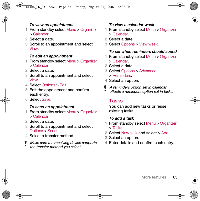65More featuresTo view an appointment1From standby select Menu &gt; Organizer &gt; Calendar. 2Select a date.3Scroll to an appointment and select View.To edit an appointment1From standby select Menu &gt; Organizer &gt; Calendar.2Select a date.3Scroll to an appointment and select View.4Select Options &gt; Edit.5Edit the appointment and confirm each entry.6Select Save.To send an appointment1From standby select Menu &gt; Organizer &gt; Calendar.2Select a date.3Scroll to an appointment and select Options &gt; Send.4Select a transfer method.To view a calendar week1From standby select Menu &gt; Organizer &gt; Calendar.2Select a date.3Select Options &gt; View week.To set when reminders should sound1From standby select Menu &gt; Organizer &gt; Calendar.2Select a date.3Select Options &gt; Advanced &gt; Reminders.4Select an option.TasksYou can add new tasks or reuse existing tasks.To add a task1From standby select Menu &gt; Organizer &gt; Tas ks .2Select New task and select &gt; Add.3Select an option.4Enter details and confirm each entry.Make sure the receiving device supports the transfer method you select.A reminders option set in calendar affects a reminders option set in tasks.(ULNDB8*B3$ERRN3DJH)ULGD\$XJXVW30