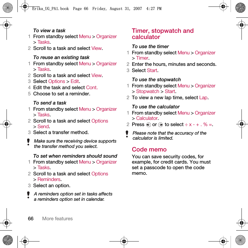 66 More featuresTo view a task1From standby select Menu &gt; Organizer &gt; Ta s k s .2Scroll to a task and select View.To reuse an existing task1From standby select Menu &gt; Organizer &gt; Ta s k s .2Scroll to a task and select View.3Select Options &gt; Edit.4Edit the task and select Cont.5Choose to set a reminder.To send a task 1From standby select Menu &gt; Organizer &gt; Ta s k s .2Scroll to a task and select Options &gt; Send.3Select a transfer method.To set when reminders should sound1From standby select Menu &gt; Organizer &gt; Ta s k s .2Scroll to a task and select Options &gt; Reminders.3Select an option.Timer, stopwatch and calculatorTo use the timer1From standby select Menu &gt; Organizer &gt; Timer.2Enter the hours, minutes and seconds.3Select Start.To use the stopwatch1From standby select Menu &gt; Organizer &gt; Stopwatch &gt; Start.2To view a new lap time, select Lap.To use the calculator1From standby select Menu &gt; Organizer &gt; Calculator.2Press   or   to select ÷ x - + . % =.Code memoYou can save security codes, for example, for credit cards. You must set a passcode to open the code memo.Make sure the receiving device supports the transfer method you select.A reminders option set in tasks affects a reminders option set in calendar.Please note that the accuracy of the calculator is limited.(ULNDB8*B3$ERRN3DJH)ULGD\$XJXVW30