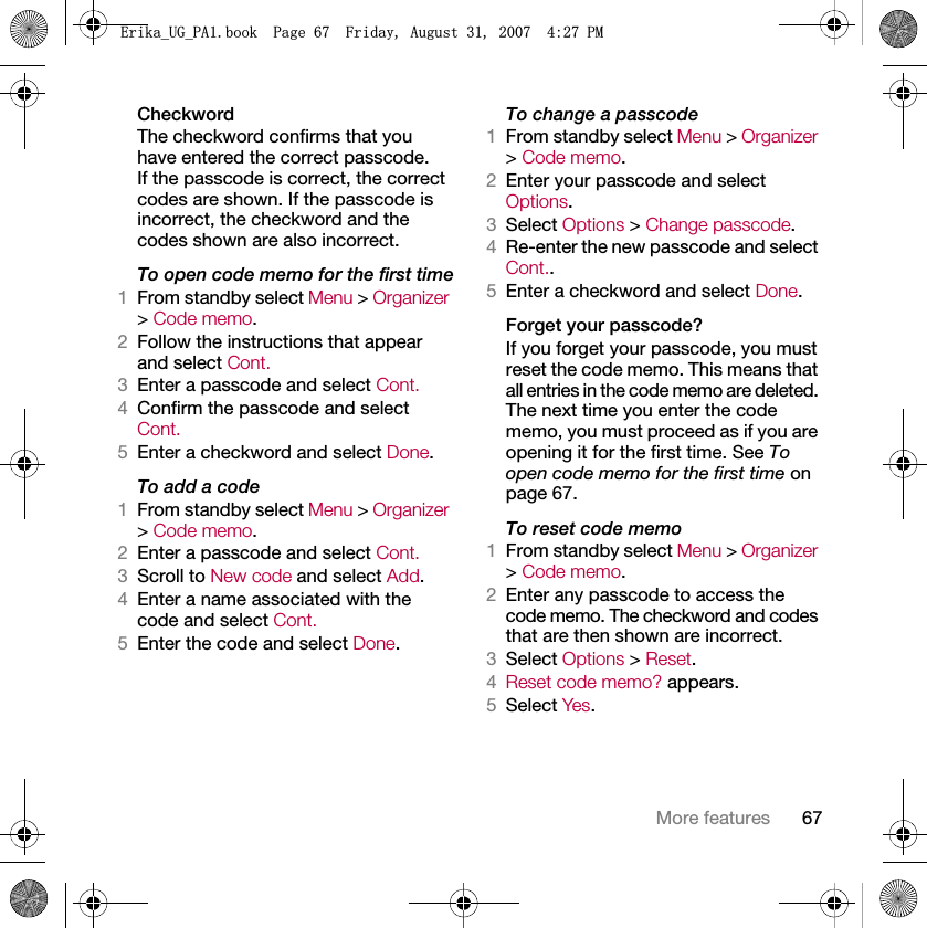 67More featuresCheckwordThe checkword confirms that you have entered the correct passcode. If the passcode is correct, the correct codes are shown. If the passcode is incorrect, the checkword and the codes shown are also incorrect.To open code memo for the first time1From standby select Menu &gt; Organizer &gt; Code memo.2Follow the instructions that appear and select Cont.3Enter a passcode and select Cont.4Confirm the passcode and select Cont.5Enter a checkword and select Done.To add a code1From standby select Menu &gt; Organizer &gt; Code memo.2Enter a passcode and select Cont.3Scroll to New code and select Add.4Enter a name associated with the code and select Cont.5Enter the code and select Done.To change a passcode1From standby select Menu &gt; Organizer &gt; Code memo.2Enter your passcode and select Options.3Select Options &gt; Change passcode.4Re-enter the new passcode and select Cont..5Enter a checkword and select Done.Forget your passcode?If you forget your passcode, you must reset the code memo. This means that all entries in the code memo are deleted. The next time you enter the code memo, you must proceed as if you are opening it for the first time. See To open code memo for the first time on page 67.To reset code memo1From standby select Menu &gt; Organizer &gt; Code memo.2Enter any passcode to access the code memo. The checkword and codes that are then shown are incorrect.3Select Options &gt; Reset.4Reset code memo? appears.5Select Yes.(ULNDB8*B3$ERRN3DJH)ULGD\$XJXVW30