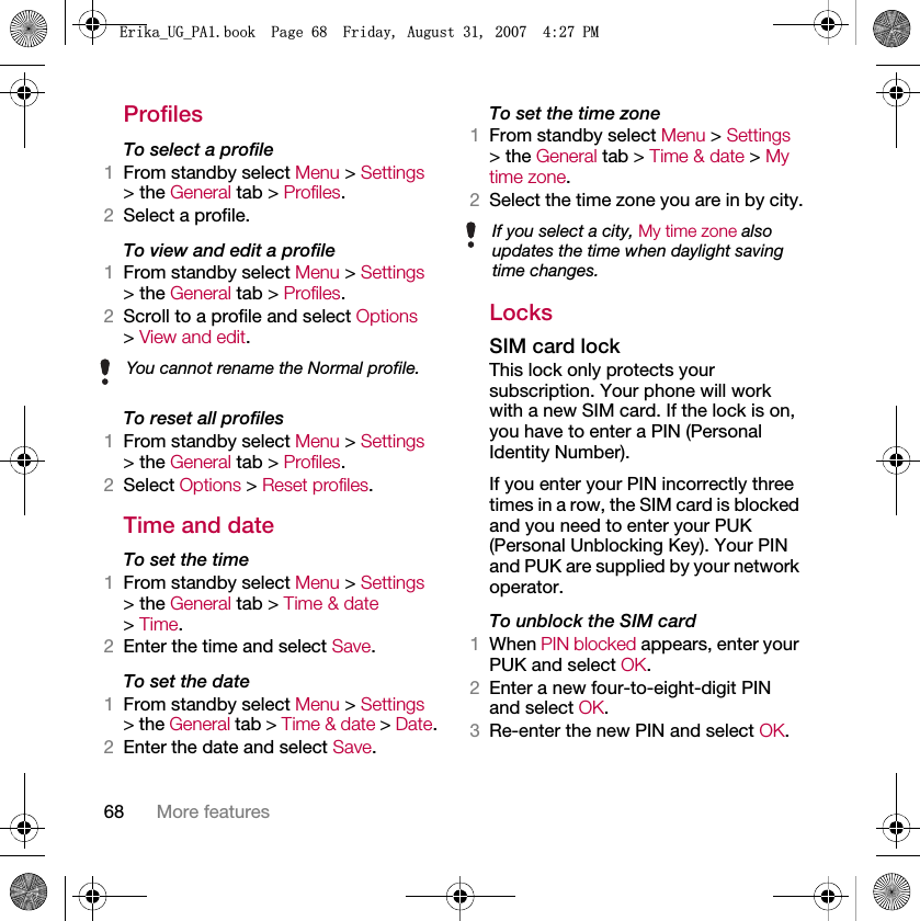 68 More featuresProfilesTo select a profile1From standby select Menu &gt; Settings &gt; the General tab &gt; Profiles.2Select a profile.To view and edit a profile1From standby select Menu &gt; Settings &gt; the General tab &gt; Profiles.2Scroll to a profile and select Options &gt; View and edit.To reset all profiles1From standby select Menu &gt; Settings &gt; the General tab &gt; Profiles.2Select Options &gt; Reset profiles.Time and dateTo set the time1From standby select Menu &gt; Settings &gt; the General tab &gt; Time &amp; date &gt; Time.2Enter the time and select Save.To set the date1From standby select Menu &gt; Settings &gt; the General tab &gt; Time &amp; date &gt; Date.2Enter the date and select Save.To set the time zone1From standby select Menu &gt; Settings &gt; the General tab &gt; Time &amp; date &gt; My time zone.2Select the time zone you are in by city.LocksSIM card lockThis lock only protects your subscription. Your phone will work with a new SIM card. If the lock is on, you have to enter a PIN (Personal Identity Number).If you enter your PIN incorrectly three times in a row, the SIM card is blocked and you need to enter your PUK (Personal Unblocking Key). Your PIN and PUK are supplied by your network operator.To unblock the SIM card1When PIN blocked appears, enter your PUK and select OK.2Enter a new four-to-eight-digit PIN and select OK.3Re-enter the new PIN and select OK.You cannot rename the Normal profile.If you select a city, My time zone also updates the time when daylight saving time changes.(ULNDB8*B3$ERRN3DJH)ULGD\$XJXVW30