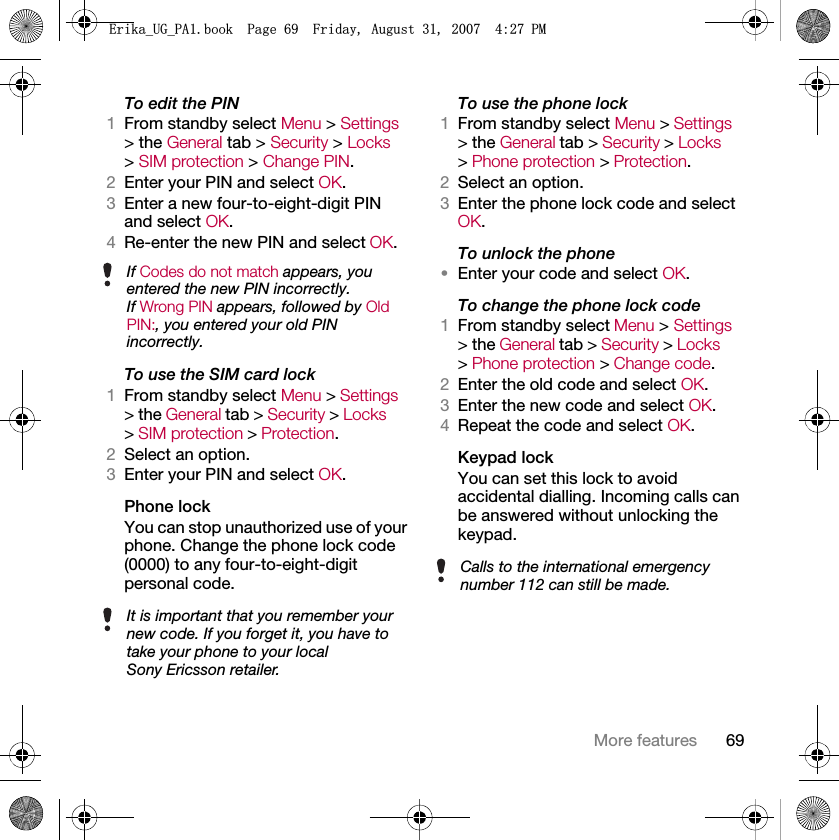 69More featuresTo edit the PIN1From standby select Menu &gt; Settings &gt; the General tab &gt; Security &gt; Locks &gt; SIM protection &gt; Change PIN.2Enter your PIN and select OK.3Enter a new four-to-eight-digit PIN and select OK.4Re-enter the new PIN and select OK.To use the SIM card lock1From standby select Menu &gt; Settings &gt; the General tab &gt; Security &gt; Locks &gt; SIM protection &gt; Protection.2Select an option.3Enter your PIN and select OK.Phone lockYou can stop unauthorized use of your phone. Change the phone lock code (0000) to any four-to-eight-digit personal code.To use the phone lock1From standby select Menu &gt; Settings &gt; the General tab &gt; Security &gt; Locks &gt; Phone protection &gt; Protection.2Select an option.3Enter the phone lock code and select OK.To unlock the phone•Enter your code and select OK.To change the phone lock code1From standby select Menu &gt; Settings &gt; the General tab &gt; Security &gt; Locks &gt; Phone protection &gt; Change code.2Enter the old code and select OK.3Enter the new code and select OK.4Repeat the code and select OK.Keypad lock You can set this lock to avoid accidental dialling. Incoming calls can be answered without unlocking the keypad.If Codes do not match appears, you entered the new PIN incorrectly.If Wrong PIN appears, followed by Old PIN:, you entered your old PIN incorrectly.It is important that you remember your new code. If you forget it, you have to take your phone to your local Sony Ericsson retailer.Calls to the international emergency number 112 can still be made.(ULNDB8*B3$ERRN3DJH)ULGD\$XJXVW30