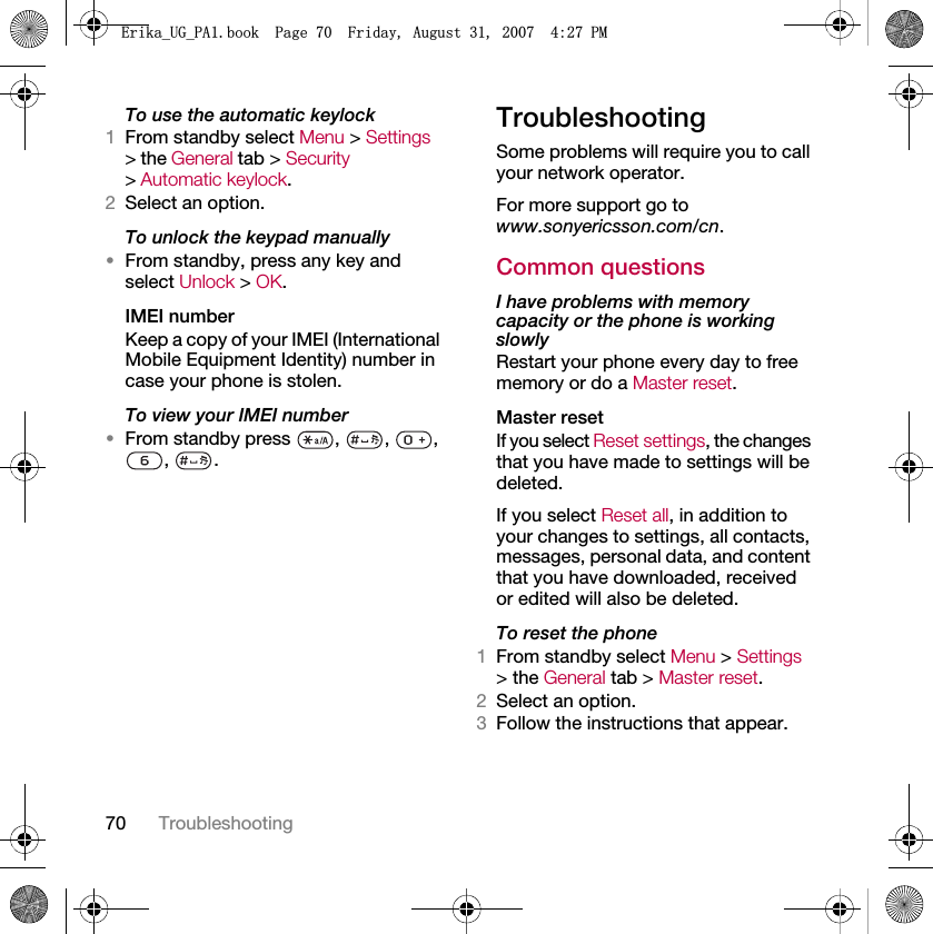 70 TroubleshootingTo use the automatic keylock1From standby select Menu &gt; Settings &gt; the General tab &gt; Security &gt; Automatic keylock.2Select an option.To unlock the keypad manually•From standby, press any key and select Unlock &gt; OK.IMEI numberKeep a copy of your IMEI (International Mobile Equipment Identity) number in case your phone is stolen.To view your IMEI number•From standby press  ,  ,  , , .TroubleshootingSome problems will require you to call your network operator.For more support go to www.sonyericsson.com/cn.Common questionsI have problems with memory capacity or the phone is working slowlyRestart your phone every day to free memory or do a Master reset.Master reset If you select Reset settings, the changes that you have made to settings will be deleted.If you select Reset all, in addition to your changes to settings, all contacts, messages, personal data, and content that you have downloaded, received or edited will also be deleted.To reset the phone 1From standby select Menu &gt; Settings &gt; the General tab &gt; Master reset.2Select an option.3Follow the instructions that appear.(ULNDB8*B3$ERRN3DJH)ULGD\$XJXVW30
