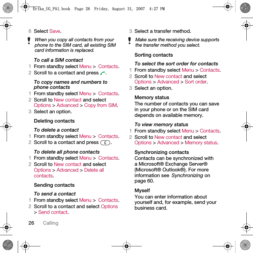 26 Calling6Select Save.To call a SIM contact1From standby select Menu &gt;Contacts.2Scroll to a contact and press  .To copy names and numbers to phone contacts1From standby select Menu &gt;Contacts.2Scroll to New contact and select Options &gt; Advanced &gt; Copy from SIM.3Select an option.Deleting contactsTo delete a contact1From standby select Menu &gt;Contacts.2Scroll to a contact and press  .To delete all phone contacts1From standby select Menu &gt;Contacts.2Scroll to New contact and select Options &gt; Advanced &gt; Delete all contacts.Sending contactsTo send a contact1From standby select Menu &gt;Contacts.2Scroll to a contact and select Options &gt; Send contact.3Select a transfer method.Sorting contactsTo select the sort order for contacts1From standby select Menu &gt; Contacts.2Scroll to New contact and select Options &gt; Advanced &gt; Sort order.3Select an option.Memory statusThe number of contacts you can save in your phone or on the SIM card depends on available memory.To view memory status1From standby select Menu &gt; Contacts.2Scroll to New contact and select Options &gt; Advanced &gt; Memory status.Synchronizing contactsContacts can be synchronized with a Microsoft® Exchange Server® (Microsoft® Outlook®). For more information see Synchronizing on page 60.MyselfYou can enter information about yourself and, for example, send your business card.When you copy all contacts from your phone to the SIM card, all existing SIM card information is replaced.Make sure the receiving device supports the transfer method you select.(ULNDB8*B3$ERRN3DJH)ULGD\$XJXVW30