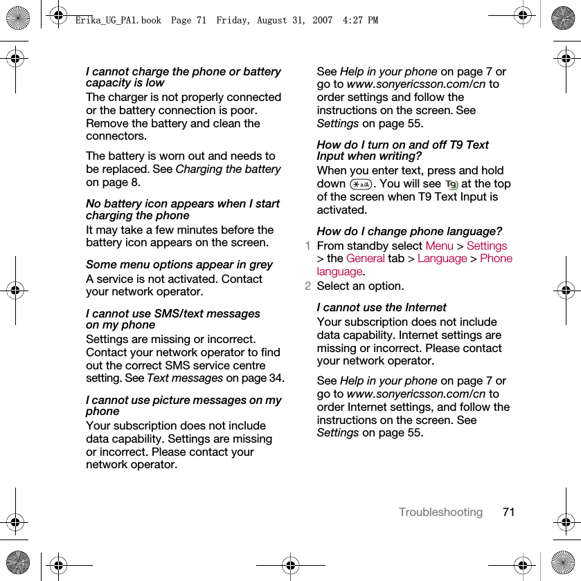 71TroubleshootingI cannot charge the phone or battery capacity is lowThe charger is not properly connected or the battery connection is poor. Remove the battery and clean the connectors.The battery is worn out and needs to be replaced. See Charging the battery on page 8.No battery icon appears when I start charging the phoneIt may take a few minutes before the battery icon appears on the screen.Some menu options appear in greyA service is not activated. Contact your network operator.I cannot use SMS/text messages on my phoneSettings are missing or incorrect. Contact your network operator to find out the correct SMS service centre setting. See Text messages on page 34.I cannot use picture messages on my phoneYour subscription does not include data capability. Settings are missing or incorrect. Please contact your network operator.See Help in your phone on page 7 or go to www.sonyericsson.com/cn to order settings and follow the instructions on the screen. See Settings on page 55.How do I turn on and off T9 Text Input when writing?When you enter text, press and hold down  . You will see   at the top of the screen when T9 Text Input is activated.How do I change phone language?1From standby select Menu &gt; Settings &gt; the General tab &gt; Language &gt; Phone language.2Select an option.I cannot use the InternetYour subscription does not include data capability. Internet settings are missing or incorrect. Please contact your network operator.See Help in your phone on page 7 or go to www.sonyericsson.com/cn to order Internet settings, and follow the instructions on the screen. See Settings on page 55.(ULNDB8*B3$ERRN3DJH)ULGD\$XJXVW30