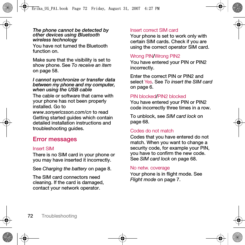72 TroubleshootingThe phone cannot be detected by other devices using Bluetooth wireless technologyYou have not turned the Bluetooth function on.Make sure that the visibility is set to show phone. See To receive an item on page 58.I cannot synchronize or transfer data between my phone and my computer, when using the USB cableThe cable or software that came with your phone has not been properly installed. Go to www.sonyericsson.com/cn to read Getting started guides which contain detailed installation instructions and troubleshooting guides.Error messagesInsert SIM There is no SIM card in your phone or you may have inserted it incorrectly.See Charging the battery on page 8.The SIM card connectors need cleaning. If the card is damaged, contact your network operator.Insert correct SIM card Your phone is set to work only with certain SIM cards. Check if you are using the correct operator SIM card.Wrong PIN/Wrong PIN2 You have entered your PIN or PIN2 incorrectly.Enter the correct PIN or PIN2 and select Yes. See To insert the SIM card on page 6.PIN blocked/PIN2 blocked You have entered your PIN or PIN2 code incorrectly three times in a row.To unblock, see SIM card lock on page 68.Codes do not match Codes that you have entered do not match. When you want to change a security code, for example your PIN, you have to confirm the new code. See SIM card lock on page 68.No netw. coverage Your phone is in flight mode. See Flight mode on page 7.(ULNDB8*B3$ERRN3DJH)ULGD\$XJXVW30