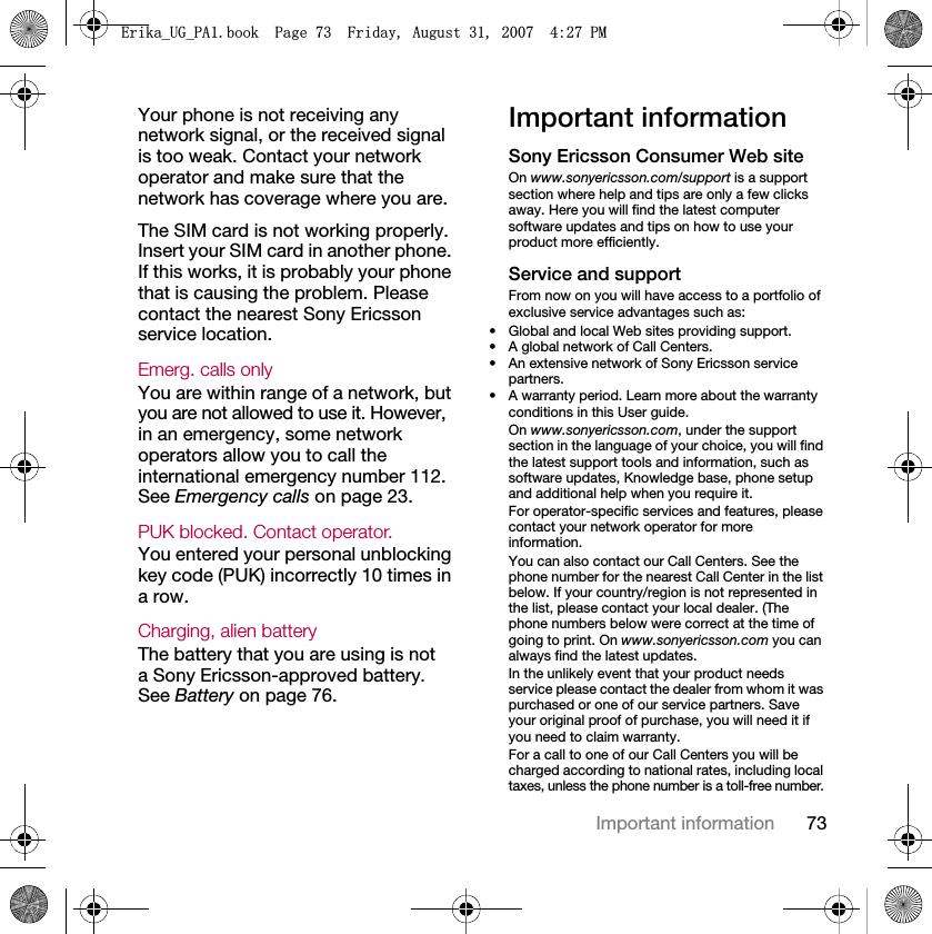 73Important informationYour phone is not receiving any network signal, or the received signal is too weak. Contact your network operator and make sure that the network has coverage where you are.The SIM card is not working properly. Insert your SIM card in another phone. If this works, it is probably your phone that is causing the problem. Please contact the nearest Sony Ericsson service location.Emerg. calls only You are within range of a network, but you are not allowed to use it. However, in an emergency, some network operators allow you to call the international emergency number 112. See Emergency calls on page 23.PUK blocked. Contact operator. You entered your personal unblocking key code (PUK) incorrectly 10 times in a row.Charging, alien batteryThe battery that you are using is not a Sony Ericsson-approved battery. See Battery on page 76.Important informationSony Ericsson Consumer Web siteOn www.sonyericsson.com/support is a support section where help and tips are only a few clicks away. Here you will find the latest computer software updates and tips on how to use your product more efficiently.Service and supportFrom now on you will have access to a portfolio of exclusive service advantages such as:• Global and local Web sites providing support.• A global network of Call Centers.• An extensive network of Sony Ericsson service partners.• A warranty period. Learn more about the warranty conditions in this User guide.On www.sonyericsson.com, under the support section in the language of your choice, you will find the latest support tools and information, such as software updates, Knowledge base, phone setup and additional help when you require it.For operator-specific services and features, please contact your network operator for more information.You can also contact our Call Centers. See the phone number for the nearest Call Center in the list below. If your country/region is not represented in the list, please contact your local dealer. (The phone numbers below were correct at the time of going to print. On www.sonyericsson.com you can always find the latest updates.In the unlikely event that your product needs service please contact the dealer from whom it was purchased or one of our service partners. Save your original proof of purchase, you will need it if you need to claim warranty.For a call to one of our Call Centers you will be charged according to national rates, including local taxes, unless the phone number is a toll-free number.(ULNDB8*B3$ERRN3DJH)ULGD\$XJXVW30