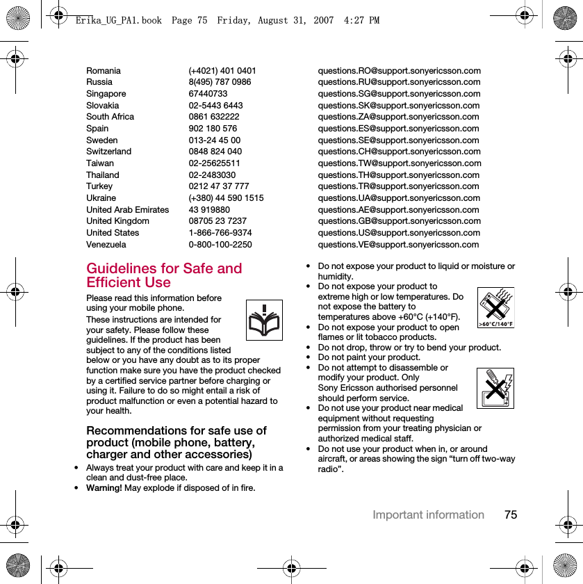 75Important informationRomania (+4021) 401 0401 questions.RO@support.sonyericsson.comRussia 8(495) 787 0986  questions.RU@support.sonyericsson.comSingapore 67440733 questions.SG@support.sonyericsson.comSlovakia 02-5443 6443 questions.SK@support.sonyericsson.comSouth Africa 0861 632222 questions.ZA@support.sonyericsson.comSpain 902 180 576 questions.ES@support.sonyericsson.comSweden 013-24 45 00 questions.SE@support.sonyericsson.comSwitzerland 0848 824 040 questions.CH@support.sonyericsson.comTaiwan 02-25625511 questions.TW@support.sonyericsson.comThailand 02-2483030 questions.TH@support.sonyericsson.comTurkey 0212 47 37 777 questions.TR@support.sonyericsson.comUkraine (+380) 44 590 1515 questions.UA@support.sonyericsson.comUnited Arab Emirates 43 919880 questions.AE@support.sonyericsson.comUnited Kingdom 08705 23 7237 questions.GB@support.sonyericsson.comUnited States 1-866-766-9374 questions.US@support.sonyericsson.comVenezuela 0-800-100-2250 questions.VE@support.sonyericsson.comGuidelines for Safe and Efficient UsePlease read this information before using your mobile phone.These instructions are intended for your safety. Please follow these guidelines. If the product has been subject to any of the conditions listed below or you have any doubt as to its proper function make sure you have the product checked by a certified service partner before charging or using it. Failure to do so might entail a risk of product malfunction or even a potential hazard to your health.Recommendations for safe use of product (mobile phone, battery, charger and other accessories)• Always treat your product with care and keep it in a clean and dust-free place.•Warning! May explode if disposed of in fire.• Do not expose your product to liquid or moisture or humidity.• Do not expose your product to extreme high or low temperatures. Do not expose the battery to temperatures above +60°C (+140°F). • Do not expose your product to open flames or lit tobacco products. • Do not drop, throw or try to bend your product.• Do not paint your product.• Do not attempt to disassemble or modify your product. Only Sony Ericsson authorised personnel should perform service.• Do not use your product near medical equipment without requesting permission from your treating physician or authorized medical staff.• Do not use your product when in, or around aircraft, or areas showing the sign “turn off two-way radio”.(ULNDB8*B3$ERRN3DJH)ULGD\$XJXVW30