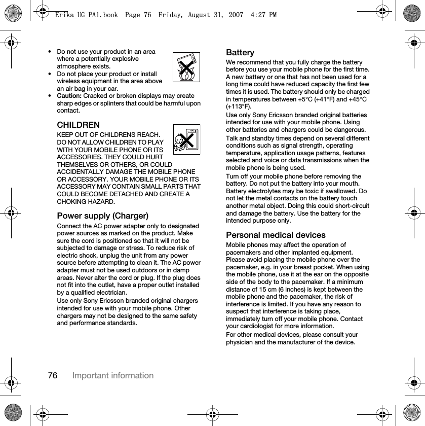 76 Important information• Do not use your product in an area where a potentially explosive atmosphere exists.• Do not place your product or install wireless equipment in the area above an air bag in your car.•Caution: Cracked or broken displays may create sharp edges or splinters that could be harmful upon contact.CHILDRENKEEP OUT OF CHILDRENS REACH. DO NOT ALLOW CHILDREN TO PLAY WITH YOUR MOBILE PHONE OR ITS ACCESSORIES. THEY COULD HURT THEMSELVES OR OTHERS, OR COULD ACCIDENTALLY DAMAGE THE MOBILE PHONE OR ACCESSORY. YOUR MOBILE PHONE OR ITS ACCESSORY MAY CONTAIN SMALL PARTS THAT COULD BECOME DETACHED AND CREATE A CHOKING HAZARD.Power supply (Charger)Connect the AC power adapter only to designated power sources as marked on the product. Make sure the cord is positioned so that it will not be subjected to damage or stress. To reduce risk of electric shock, unplug the unit from any power source before attempting to clean it. The AC power adapter must not be used outdoors or in damp areas. Never alter the cord or plug. If the plug does not fit into the outlet, have a proper outlet installed by a qualified electrician.Use only Sony Ericsson branded original chargers intended for use with your mobile phone. Other chargers may not be designed to the same safety and performance standards.BatteryWe recommend that you fully charge the battery before you use your mobile phone for the first time. A new battery or one that has not been used for a long time could have reduced capacity the first few times it is used. The battery should only be charged in temperatures between +5°C (+41°F) and +45°C (+113°F).Use only Sony Ericsson branded original batteries intended for use with your mobile phone. Using other batteries and chargers could be dangerous.Talk and standby times depend on several different conditions such as signal strength, operating temperature, application usage patterns, features selected and voice or data transmissions when the mobile phone is being used. Turn off your mobile phone before removing the battery. Do not put the battery into your mouth. Battery electrolytes may be toxic if swallowed. Do not let the metal contacts on the battery touch another metal object. Doing this could short-circuit and damage the battery. Use the battery for the intended purpose only. Personal medical devicesMobile phones may affect the operation of pacemakers and other implanted equipment. Please avoid placing the mobile phone over the pacemaker, e.g. in your breast pocket. When using the mobile phone, use it at the ear on the opposite side of the body to the pacemaker. If a minimum distance of 15 cm (6 inches) is kept between the mobile phone and the pacemaker, the risk of interference is limited. If you have any reason to suspect that interference is taking place, immediately turn off your mobile phone. Contact your cardiologist for more information.For other medical devices, please consult your physician and the manufacturer of the device.(ULNDB8*B3$ERRN3DJH)ULGD\$XJXVW30