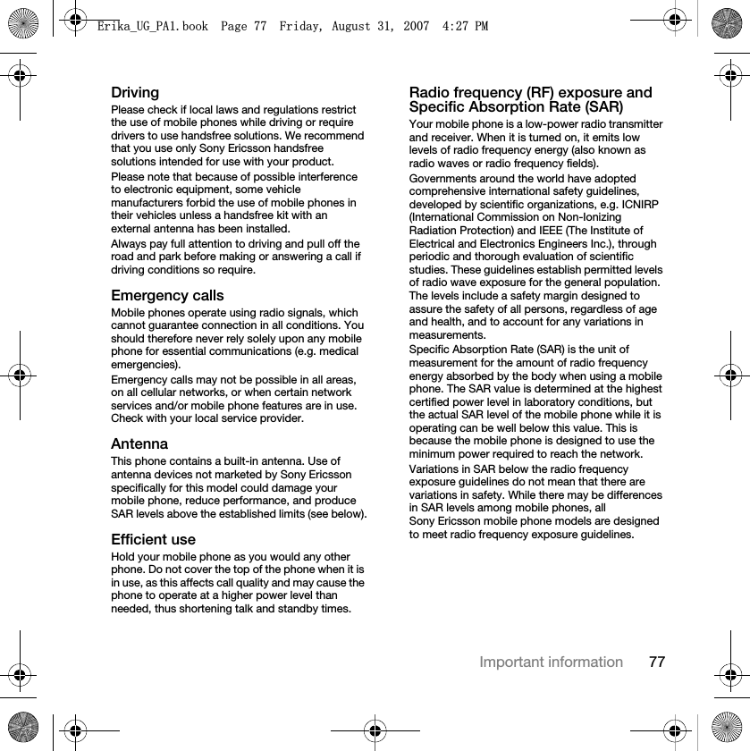 77Important informationDrivingPlease check if local laws and regulations restrict the use of mobile phones while driving or require drivers to use handsfree solutions. We recommend that you use only Sony Ericsson handsfree solutions intended for use with your product.Please note that because of possible interference to electronic equipment, some vehicle manufacturers forbid the use of mobile phones in their vehicles unless a handsfree kit with an external antenna has been installed.Always pay full attention to driving and pull off the road and park before making or answering a call if driving conditions so require.Emergency callsMobile phones operate using radio signals, which cannot guarantee connection in all conditions. You should therefore never rely solely upon any mobile phone for essential communications (e.g. medical emergencies).Emergency calls may not be possible in all areas, on all cellular networks, or when certain network services and/or mobile phone features are in use. Check with your local service provider.AntennaThis phone contains a built-in antenna. Use of antenna devices not marketed by Sony Ericsson specifically for this model could damage your mobile phone, reduce performance, and produce SAR levels above the established limits (see below).Efficient useHold your mobile phone as you would any other phone. Do not cover the top of the phone when it is in use, as this affects call quality and may cause the phone to operate at a higher power level than needed, thus shortening talk and standby times.Radio frequency (RF) exposure and Specific Absorption Rate (SAR)Your mobile phone is a low-power radio transmitter and receiver. When it is turned on, it emits low levels of radio frequency energy (also known as radio waves or radio frequency fields).Governments around the world have adopted comprehensive international safety guidelines, developed by scientific organizations, e.g. ICNIRP (International Commission on Non-Ionizing Radiation Protection) and IEEE (The Institute of Electrical and Electronics Engineers Inc.), through periodic and thorough evaluation of scientific studies. These guidelines establish permitted levels of radio wave exposure for the general population. The levels include a safety margin designed to assure the safety of all persons, regardless of age and health, and to account for any variations in measurements.Specific Absorption Rate (SAR) is the unit of measurement for the amount of radio frequency energy absorbed by the body when using a mobile phone. The SAR value is determined at the highest certified power level in laboratory conditions, but the actual SAR level of the mobile phone while it is operating can be well below this value. This is because the mobile phone is designed to use the minimum power required to reach the network.Variations in SAR below the radio frequency exposure guidelines do not mean that there are variations in safety. While there may be differences in SAR levels among mobile phones, all Sony Ericsson mobile phone models are designed to meet radio frequency exposure guidelines.(ULNDB8*B3$ERRN3DJH)ULGD\$XJXVW30