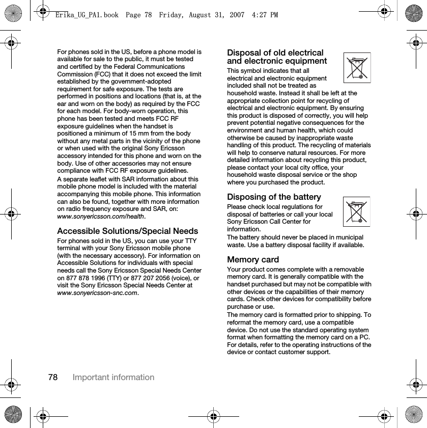 78 Important informationFor phones sold in the US, before a phone model is available for sale to the public, it must be tested and certified by the Federal Communications Commission (FCC) that it does not exceed the limit established by the government-adopted requirement for safe exposure. The tests are performed in positions and locations (that is, at the ear and worn on the body) as required by the FCC for each model. For body-worn operation, this phone has been tested and meets FCC RF exposure guidelines when the handset is positioned a minimum of 15 mm from the body without any metal parts in the vicinity of the phone or when used with the original Sony Ericsson accessory intended for this phone and worn on the body. Use of other accessories may not ensure compliance with FCC RF exposure guidelines.A separate leaflet with SAR information about this mobile phone model is included with the material accompanying this mobile phone. This information can also be found, together with more information on radio frequency exposure and SAR, on: www.sonyericsson.com/health.Accessible Solutions/Special NeedsFor phones sold in the US, you can use your TTY terminal with your Sony Ericsson mobile phone (with the necessary accessory). For information on Accessible Solutions for individuals with special needs call the Sony Ericsson Special Needs Center on 877 878 1996 (TTY) or 877 207 2056 (voice), or visit the Sony Ericsson Special Needs Center at www.sonyericsson-snc.com.Disposal of old electrical and electronic equipmentThis symbol indicates that all electrical and electronic equipment included shall not be treated as household waste. Instead it shall be left at the appropriate collection point for recycling of electrical and electronic equipment. By ensuring this product is disposed of correctly, you will help prevent potential negative consequences for the environment and human health, which could otherwise be caused by inappropriate waste handling of this product. The recycling of materials will help to conserve natural resources. For more detailed information about recycling this product, please contact your local city office, your household waste disposal service or the shop where you purchased the product.Disposing of the batteryPlease check local regulations for disposal of batteries or call your local Sony Ericsson Call Center for information.The battery should never be placed in municipal waste. Use a battery disposal facility if available.Memory cardYour product comes complete with a removable memory card. It is generally compatible with the handset purchased but may not be compatible with other devices or the capabilities of their memory cards. Check other devices for compatibility before purchase or use.The memory card is formatted prior to shipping. To reformat the memory card, use a compatible device. Do not use the standard operating system format when formatting the memory card on a PC. For details, refer to the operating instructions of the device or contact customer support. (ULNDB8*B3$ERRN3DJH)ULGD\$XJXVW30