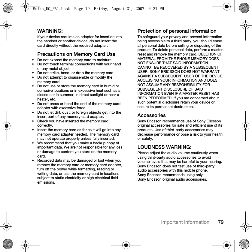 79Important informationWARNING:If your device requires an adapter for insertion into the handset or another device, do not insert the card directly without the required adapter.Precautions on Memory Card Use• Do not expose the memory card to moisture.• Do not touch terminal connections with your hand or any metal object.• Do not strike, bend, or drop the memory card.• Do not attempt to disassemble or modify the memory card.• Do not use or store the memory card in humid or corrosive locations or in excessive heat such as a closed car in summer, in direct sunlight or near a heater, etc.• Do not press or bend the end of the memory card adapter with excessive force.• Do not let dirt, dust, or foreign objects get into the insert port of any memory card adapter.• Check you have inserted the memory card correctly.• Insert the memory card as far as it will go into any memory card adapter needed. The memory card may not operate properly unless fully inserted.• We recommend that you make a backup copy of important data. We are not responsible for any loss or damage to content you store on the memory card.• Recorded data may be damaged or lost when you remove the memory card or memory card adapter, turn off the power while formatting, reading or writing data, or use the memory card in locations subject to static electricity or high electrical field emissions.Protection of personal informationTo safeguard your privacy and prevent information being accessible to a third party, you should erase all personal data before selling or disposing of the product. To delete personal data, perform a master reset and remove the memory card. DELETION OF MATERIAL FROM THE PHONE MEMORY DOES NOT ENSURE THAT SAID INFORMATION CANNOT BE RECOVERED BY A SUBSEQUENT USER. SONY ERICSSON DOES NOT WARRANT AGAINST A SUBSEQUENT USER OF THE DEVICE ACCESSING YOUR INFORMATION AND DOES NOT ASSUME ANY RESPONSIBILITY FOR SUBSEQUENT DISCLOSURE OF SAID INFORMATION EVEN IF A MASTER RESET HAS BEEN PERFORMED. If you are concerned about such potential disclosure retain your device or secure its permanent destruction.AccessoriesSony Ericsson recommends use of Sony Ericsson original accessories for safe and efficient use of its products. Use of third-party accessories may decrease performance or pose a risk to your health or safety.LOUDNESS WARNING:Please adjust the audio volume cautiously when using third-party audio accessories to avoid volume levels that may be harmful to your hearing. Sony Ericsson does not test use of third-party audio accessories with this mobile phone. Sony Ericsson recommends using only Sony Ericsson original audio accessories.(ULNDB8*B3$ERRN3DJH)ULGD\$XJXVW30