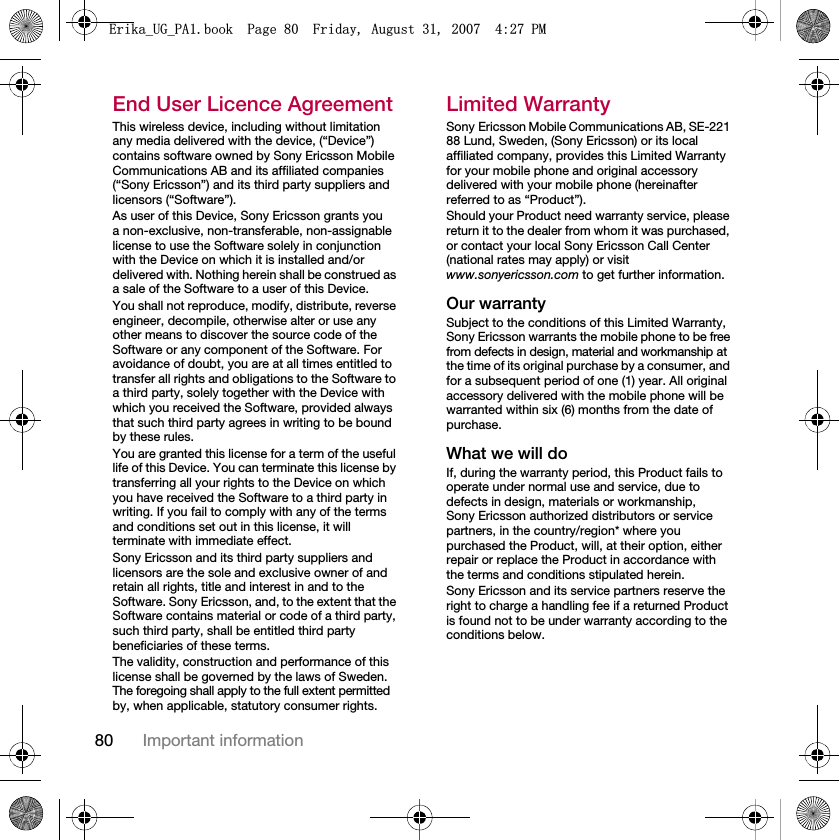 80 Important informationEnd User Licence AgreementThis wireless device, including without limitation any media delivered with the device, (“Device”) contains software owned by Sony Ericsson Mobile Communications AB and its affiliated companies (“Sony Ericsson”) and its third party suppliers and licensors (“Software”).As user of this Device, Sony Ericsson grants you a non-exclusive, non-transferable, non-assignable license to use the Software solely in conjunction with the Device on which it is installed and/or delivered with. Nothing herein shall be construed as a sale of the Software to a user of this Device.You shall not reproduce, modify, distribute, reverse engineer, decompile, otherwise alter or use any other means to discover the source code of the Software or any component of the Software. For avoidance of doubt, you are at all times entitled to transfer all rights and obligations to the Software to a third party, solely together with the Device with which you received the Software, provided always that such third party agrees in writing to be bound by these rules.You are granted this license for a term of the useful life of this Device. You can terminate this license by transferring all your rights to the Device on which you have received the Software to a third party in writing. If you fail to comply with any of the terms and conditions set out in this license, it will terminate with immediate effect.Sony Ericsson and its third party suppliers and licensors are the sole and exclusive owner of and retain all rights, title and interest in and to the Software. Sony Ericsson, and, to the extent that the Software contains material or code of a third party, such third party, shall be entitled third party beneficiaries of these terms.The validity, construction and performance of this license shall be governed by the laws of Sweden. The foregoing shall apply to the full extent permitted by, when applicable, statutory consumer rights.Limited WarrantySony Ericsson Mobile Communications AB, SE-221 88 Lund, Sweden, (Sony Ericsson) or its local affiliated company, provides this Limited Warranty for your mobile phone and original accessory delivered with your mobile phone (hereinafter referred to as “Product”).Should your Product need warranty service, please return it to the dealer from whom it was purchased, or contact your local Sony Ericsson Call Center (national rates may apply) or visit www.sonyericsson.com to get further information.Our warrantySubject to the conditions of this Limited Warranty, Sony Ericsson warrants the mobile phone to be free from defects in design, material and workmanship at the time of its original purchase by a consumer, and for a subsequent period of one (1) year. All original accessory delivered with the mobile phone will be warranted within six (6) months from the date of purchase.What we will doIf, during the warranty period, this Product fails to operate under normal use and service, due to defects in design, materials or workmanship, Sony Ericsson authorized distributors or service partners, in the country/region* where you purchased the Product, will, at their option, either repair or replace the Product in accordance with the terms and conditions stipulated herein.Sony Ericsson and its service partners reserve the right to charge a handling fee if a returned Product is found not to be under warranty according to the conditions below.(ULNDB8*B3$ERRN3DJH)ULGD\$XJXVW30