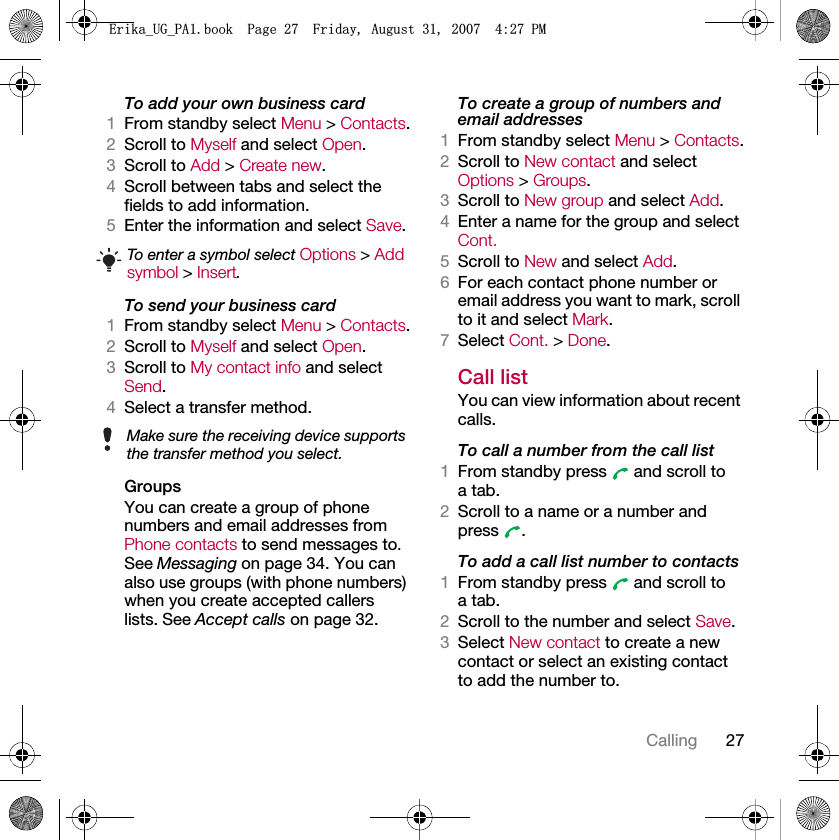 27CallingTo add your own business card1From standby select Menu &gt; Contacts.2Scroll to Myself and select Open.3Scroll to Add &gt; Create new.4Scroll between tabs and select the fields to add information.5Enter the information and select Save.To send your business card1From standby select Menu &gt; Contacts.2Scroll to Myself and select Open.3Scroll to My contact info and select Send.4Select a transfer method.Groups You can create a group of phone numbers and email addresses from Phone contacts to send messages to. See Messaging on page 34. You can also use groups (with phone numbers) when you create accepted callers lists. See Accept calls on page 32.To create a group of numbers and email addresses1From standby select Menu &gt; Contacts.2Scroll to New contact and select Options &gt; Groups.3Scroll to New group and select Add.4Enter a name for the group and select Cont.5Scroll to New and select Add.6For each contact phone number or email address you want to mark, scroll to it and select Mark.7Select Cont. &gt; Done.Call listYou can view information about recent calls.To call a number from the call list1From standby press   and scroll to a tab.2Scroll to a name or a number and press .To add a call list number to contacts1From standby press   and scroll to a tab.2Scroll to the number and select Save.3Select New contact to create a new contact or select an existing contact to add the number to.To enter a symbol select Options &gt; Add symbol &gt; Insert.Make sure the receiving device supports the transfer method you select.(ULNDB8*B3$ERRN3DJH)ULGD\$XJXVW30