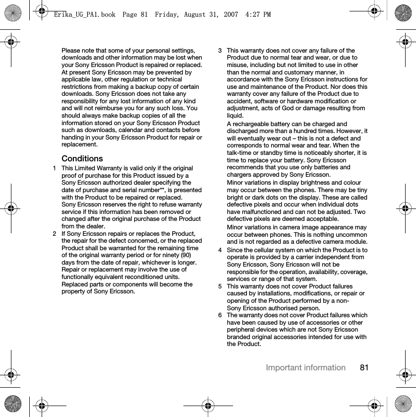 81Important informationPlease note that some of your personal settings, downloads and other information may be lost when your Sony Ericsson Product is repaired or replaced. At present Sony Ericsson may be prevented by applicable law, other regulation or technical restrictions from making a backup copy of certain downloads. Sony Ericsson does not take any responsibility for any lost information of any kind and will not reimburse you for any such loss. You should always make backup copies of all the information stored on your Sony Ericsson Product such as downloads, calendar and contacts before handing in your Sony Ericsson Product for repair or replacement.Conditions1 This Limited Warranty is valid only if the original proof of purchase for this Product issued by a Sony Ericsson authorized dealer specifying the date of purchase and serial number**, is presented with the Product to be repaired or replaced. Sony Ericsson reserves the right to refuse warranty service if this information has been removed or changed after the original purchase of the Product from the dealer.2 If Sony Ericsson repairs or replaces the Product, the repair for the defect concerned, or the replaced Product shall be warranted for the remaining time of the original warranty period or for ninety (90) days from the date of repair, whichever is longer. Repair or replacement may involve the use of functionally equivalent reconditioned units. Replaced parts or components will become the property of Sony Ericsson.3 This warranty does not cover any failure of the Product due to normal tear and wear, or due to misuse, including but not limited to use in other than the normal and customary manner, in accordance with the Sony Ericsson instructions for use and maintenance of the Product. Nor does this warranty cover any failure of the Product due to accident, software or hardware modification or adjustment, acts of God or damage resulting from liquid.A rechargeable battery can be charged and discharged more than a hundred times. However, it will eventually wear out – this is not a defect and corresponds to normal wear and tear. When the talk-time or standby time is noticeably shorter, it is time to replace your battery. Sony Ericsson recommends that you use only batteries and chargers approved by Sony Ericsson.Minor variations in display brightness and colour may occur between the phones. There may be tiny bright or dark dots on the display. These are called defective pixels and occur when individual dots have malfunctioned and can not be adjusted. Two defective pixels are deemed acceptable.Minor variations in camera image appearance may occur between phones. This is nothing uncommon and is not regarded as a defective camera module.4 Since the cellular system on which the Product is to operate is provided by a carrier independent from Sony Ericsson, Sony Ericsson will not be responsible for the operation, availability, coverage, services or range of that system.5 This warranty does not cover Product failures caused by installations, modifications, or repair or opening of the Product performed by a non-Sony Ericsson authorised person.6 The warranty does not cover Product failures which have been caused by use of accessories or other peripheral devices which are not Sony Ericsson branded original accessories intended for use with the Product.(ULNDB8*B3$ERRN3DJH)ULGD\$XJXVW30