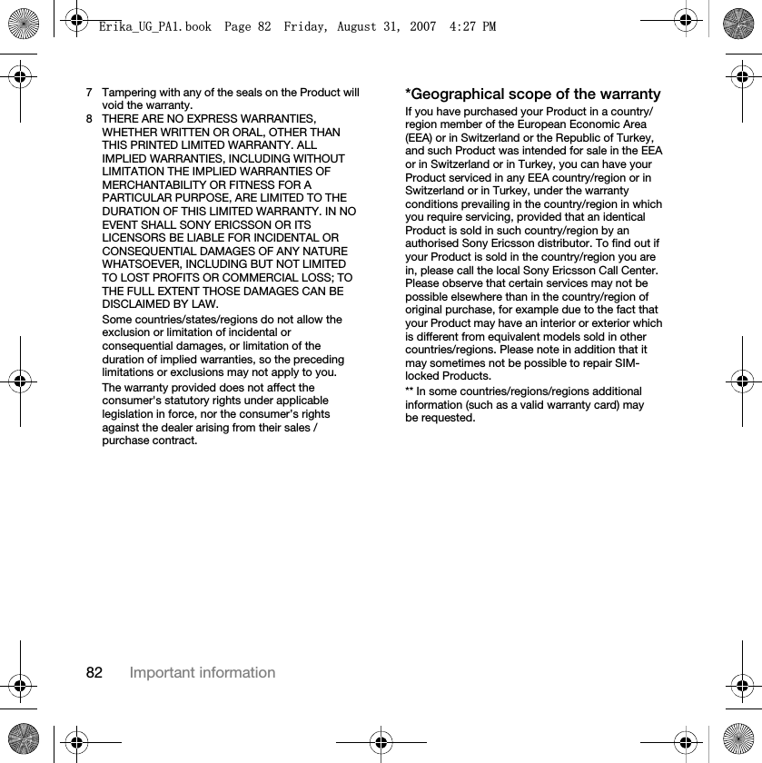 82 Important information7 Tampering with any of the seals on the Product will void the warranty.8 THERE ARE NO EXPRESS WARRANTIES, WHETHER WRITTEN OR ORAL, OTHER THAN THIS PRINTED LIMITED WARRANTY. ALL IMPLIED WARRANTIES, INCLUDING WITHOUT LIMITATION THE IMPLIED WARRANTIES OF MERCHANTABILITY OR FITNESS FOR A PARTICULAR PURPOSE, ARE LIMITED TO THE DURATION OF THIS LIMITED WARRANTY. IN NO EVENT SHALL SONY ERICSSON OR ITS LICENSORS BE LIABLE FOR INCIDENTAL OR CONSEQUENTIAL DAMAGES OF ANY NATURE WHATSOEVER, INCLUDING BUT NOT LIMITED TO LOST PROFITS OR COMMERCIAL LOSS; TO THE FULL EXTENT THOSE DAMAGES CAN BE DISCLAIMED BY LAW.Some countries/states/regions do not allow the exclusion or limitation of incidental or consequential damages, or limitation of the duration of implied warranties, so the preceding limitations or exclusions may not apply to you. The warranty provided does not affect the consumer&apos;s statutory rights under applicable legislation in force, nor the consumer’s rights against the dealer arising from their sales / purchase contract.*Geographical scope of the warrantyIf you have purchased your Product in a country/region member of the European Economic Area (EEA) or in Switzerland or the Republic of Turkey, and such Product was intended for sale in the EEA or in Switzerland or in Turkey, you can have your Product serviced in any EEA country/region or in Switzerland or in Turkey, under the warranty conditions prevailing in the country/region in which you require servicing, provided that an identical Product is sold in such country/region by an authorised Sony Ericsson distributor. To find out if your Product is sold in the country/region you are in, please call the local Sony Ericsson Call Center. Please observe that certain services may not be possible elsewhere than in the country/region of original purchase, for example due to the fact that your Product may have an interior or exterior which is different from equivalent models sold in other countries/regions. Please note in addition that it may sometimes not be possible to repair SIM-locked Products.** In some countries/regions/regions additional information (such as a valid warranty card) may be requested.(ULNDB8*B3$ERRN3DJH)ULGD\$XJXVW30