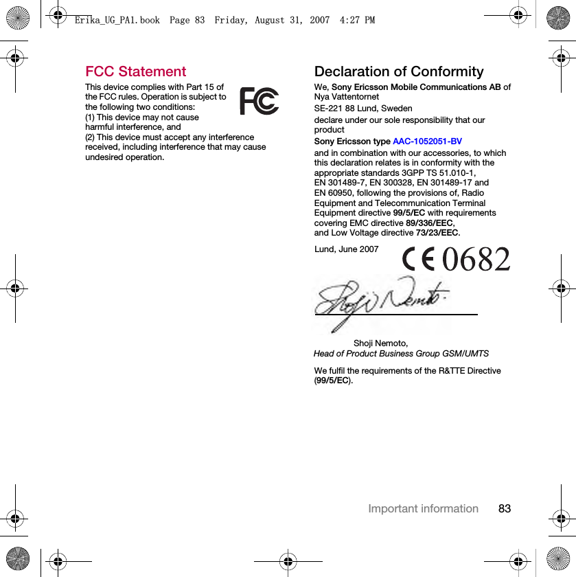 83Important informationFCC StatementThis device complies with Part 15 of the FCC rules. Operation is subject to the following two conditions:(1) This device may not cause harmful interference, and(2) This device must accept any interference received, including interference that may cause undesired operation.Declaration of ConformityWe, Sony Ericsson Mobile Communications AB ofNya VattentornetSE-221 88 Lund, Swedendeclare under our sole responsibility that our productSony Ericsson type AAC-1052051-BVand in combination with our accessories, to which this declaration relates is in conformity with the appropriate standards 3GPP TS 51.010-1,EN 301489-7, EN 300328, EN 301489-17 and EN 60950, following the provisions of, Radio Equipment and Telecommunication Terminal Equipment directive 99/5/EC with requirements covering EMC directive 89/336/EEC,and Low Voltage directive 73/23/EEC. We fulfil the requirements of the R&amp;TTE Directive (99/5/EC).Lund, June 2007Shoji Nemoto,Head of Product Business Group GSM/UMTS(ULNDB8*B3$ERRN3DJH)ULGD\$XJXVW30