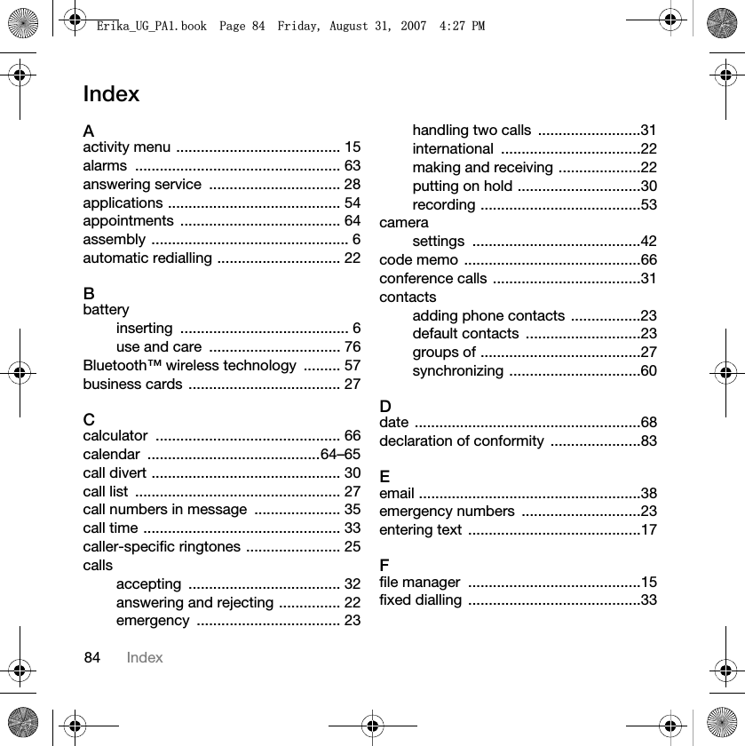 84 IndexIndexAactivity menu ........................................ 15alarms .................................................. 63answering service  ................................ 28applications .......................................... 54appointments ....................................... 64assembly ................................................ 6automatic redialling .............................. 22Bbatteryinserting ......................................... 6use and care  ................................ 76Bluetooth™ wireless technology  ......... 57business cards ..................................... 27Ccalculator ............................................. 66calendar ..........................................64–65call divert .............................................. 30call list  .................................................. 27call numbers in message  ..................... 35call time ................................................ 33caller-specific ringtones ....................... 25callsaccepting ..................................... 32answering and rejecting ............... 22emergency ................................... 23handling two calls  .........................31international ..................................22making and receiving ....................22putting on hold ..............................30recording .......................................53camerasettings .........................................42code memo ...........................................66conference calls ....................................31contactsadding phone contacts .................23default contacts  ............................23groups of .......................................27synchronizing ................................60Ddate .......................................................68declaration of conformity  ......................83Eemail ......................................................38emergency numbers  .............................23entering text  ..........................................17Ffile manager  ..........................................15fixed dialling  ..........................................33(ULNDB8*B3$ERRN3DJH)ULGD\$XJXVW30