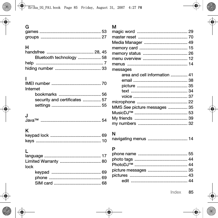 85IndexGgames ................................................... 53groups .................................................. 27Hhandsfree ....................................... 28, 45Bluetooth technology ................... 58help ........................................................ 7hiding number  ...................................... 33IIMEI number ......................................... 70Internetbookmarks ................................... 56security and certificates  ............... 57settings ......................................... 55JJava™ .................................................. 54Kkeypad lock .......................................... 69keys ...................................................... 10Llanguage ............................................... 17Limited Warranty  .................................. 80lockkeypad ......................................... 69phone ........................................... 69SIM card ....................................... 68Mmagic word  .......................................... 29master reset  ......................................... 70Media Manager  .................................... 49memory card  ........................................ 15memory status  ..................................... 26menu overview  ..................................... 12menus .................................................. 14messagesarea and cell information .............. 41email ............................................. 38picture .......................................... 35text ............................................... 34voice ............................................. 37microphone .......................................... 22MMS See picture messages  ................ 35MusicDJ™ ............................................ 53My friends  ............................................ 39my numbers  ......................................... 32Nnavigating menus  ................................. 14Pphone name  ......................................... 55photo tags ............................................ 44PhotoDJ™ ............................................ 44picture messages ................................. 35pictures ................................................ 43edit ............................................... 44(ULNDB8*B3$ERRN3DJH)ULGD\$XJXVW30