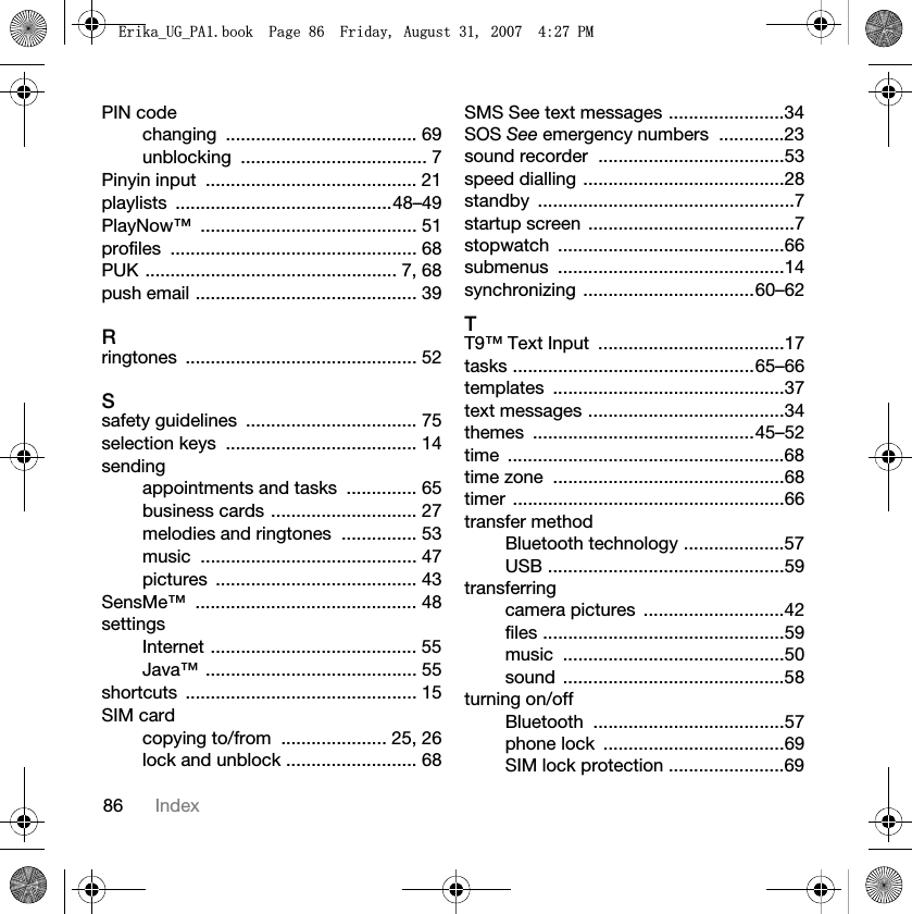 86 IndexPIN codechanging ...................................... 69unblocking ..................................... 7Pinyin input  .......................................... 21playlists ...........................................48–49PlayNow™ ........................................... 51profiles ................................................. 68PUK .................................................. 7, 68push email ............................................ 39Rringtones .............................................. 52Ssafety guidelines  .................................. 75selection keys  ...................................... 14sendingappointments and tasks  .............. 65business cards ............................. 27melodies and ringtones  ............... 53music ........................................... 47pictures ........................................ 43SensMe™ ............................................ 48settingsInternet ......................................... 55Java™ .......................................... 55shortcuts .............................................. 15SIM cardcopying to/from  ..................... 25, 26lock and unblock .......................... 68SMS See text messages .......................34SOS See emergency numbers  .............23sound recorder  .....................................53speed dialling ........................................28standby ...................................................7startup screen  .........................................7stopwatch .............................................66submenus .............................................14synchronizing ..................................60–62TT9™ Text Input  .....................................17tasks ................................................65–66templates ..............................................37text messages .......................................34themes ............................................45–52time .......................................................68time zone  ..............................................68timer ......................................................66transfer methodBluetooth technology ....................57USB ...............................................59transferringcamera pictures  ............................42files ................................................59music ............................................50sound ............................................58turning on/offBluetooth ......................................57phone lock  ....................................69SIM lock protection .......................69(ULNDB8*B3$ERRN3DJH)ULGD\$XJXVW30