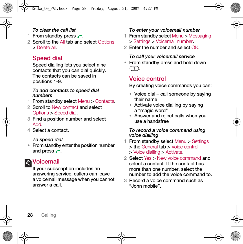 28 CallingTo clear the call list1From standby press  .2Scroll to the All tab and select Options &gt; Delete all.Speed dialSpeed dialling lets you select nine contacts that you can dial quickly. The contacts can be saved in positions 1-9.To add contacts to speed dial numbers1From standby select Menu &gt; Contacts.2Scroll to New contact and select Options &gt; Speed dial.3Find a position number and select Add.4Select a contact.To speed dial•From standby enter the position number and press  .VoicemailIf your subscription includes an answering service, callers can leave a voicemail message when you cannot answer a call.To enter your voicemail number1From standby select Menu &gt; Messaging &gt; Settings &gt; Voicemail number.2Enter the number and select OK.To call your voicemail service•From standby press and hold down .Voice control By creating voice commands you can:•Voice dial – call someone by saying their name•Activate voice dialling by saying a “magic word”•Answer and reject calls when you use a handsfreeTo record a voice command using voice dialling1From standby select Menu &gt; Settings &gt; the General tab &gt; Voice control &gt; Voice dialling &gt; Activate.2Select Yes &gt; New voice command and select a contact. If the contact has more than one number, select the number to add the voice command to.3Record a voice command such as “John mobile”.(ULNDB8*B3$ERRN3DJH)ULGD\$XJXVW30