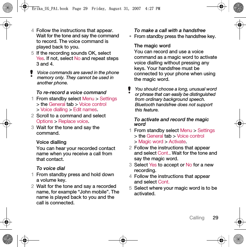 29Calling4Follow the instructions that appear. Wait for the tone and say the command to record. The voice command is played back to you.5If the recording sounds OK, selectYes. If not, select No and repeat steps 3 and 4.To re-record a voice command1From standby select Menu &gt; Settings &gt; the General tab &gt; Voice control &gt; Voice dialling &gt; Edit names.2Scroll to a command and select Options &gt; Replace voice.3Wait for the tone and say the command.Voice diallingYou can hear your recorded contact name when you receive a call from that contact.To voice dial1From standby press and hold down a volume key.2Wait for the tone and say a recorded name, for example “John mobile”. The name is played back to you and the call is connected.To make a call with a handsfree•From standby press the handsfree key.The magic word You can record and use a voice command as a magic word to activate voice dialling without pressing any keys. Your handsfree must be connected to your phone when using the magic word.To activate and record the magic word1From standby select Menu &gt; Settings &gt; the General tab &gt; Voice control &gt; Magic word &gt; Activate.2Follow the instructions that appear and select Cont.. Wait for the tone and say the magic word.3Select Yes to accept or No for a new recording.4Follow the instructions that appear and select Cont.5Select where your magic word is to be activated.Voice commands are saved in the phone memory only. They cannot be used in another phone.You should choose a long, unusual word or phrase that can easily be distinguished from ordinary background speech. Bluetooth handsfree does not support this feature.(ULNDB8*B3$ERRN3DJH)ULGD\$XJXVW30