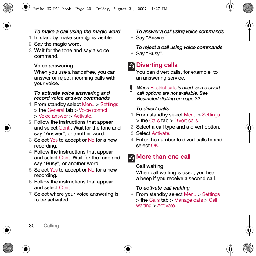 30 CallingTo make a call using the magic word1In standby make sure   is visible.2Say the magic word.3Wait for the tone and say a voice command.Voice answering When you use a handsfree, you can answer or reject incoming calls with your voice.To activate voice answering and record voice answer commands1From standby select Menu &gt; Settings &gt; the General tab &gt; Voice control &gt; Voice answer &gt; Activate.2Follow the instructions that appear and select Cont.. Wait for the tone and say “Answer”, or another word.3Select Yes to accept or No for a new recording.4Follow the instructions that appear and select Cont. Wait for the tone and say “Busy”, or another word.5Select Yes to accept or No for a new recording.6Follow the instructions that appear and select Cont..7Select where your voice answering is to be activated.To answer a call using voice commands•Say “Answer”.To reject a call using voice commands•Say “Busy”.Diverting callsYou can divert calls, for example, to an answering service.To divert calls1From standby select Menu &gt; Settings &gt; the Calls tab &gt; Divert calls.2Select a call type and a divert option.3Select Activate.4Enter the number to divert calls to and select OK.More than one callCall waitingWhen call waiting is used, you hear a beep if you receive a second call.To activate call waiting •From standby select Menu &gt; Settings &gt; the Calls tab &gt; Manage calls &gt; Call waiting &gt; Activate.When Restrict calls is used, some divert call options are not available. See Restricted dialling on page 32.(ULNDB8*B3$ERRN3DJH)ULGD\$XJXVW30