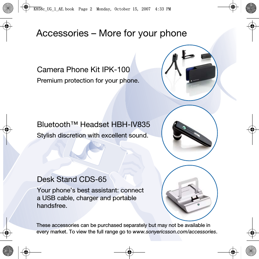 Accessories – More for your phoneCamera Phone Kit IPK-100Premium protection for your phone.Bluetooth™ Headset HBH-IV835Stylish discretion with excellent sound.Desk Stand CDS-65Your phone’s best assistant: connect a USB cable, charger and portable handsfree.These accessories can be purchased separately but may not be available in every market. To view the full range go to www.sonyericsson.com/accessories..FB8*BB$(ERRN3DJH0RQGD\2FWREHU30