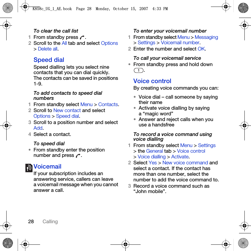 28 CallingTo clear the call list1From standby press  .2Scroll to the All tab and select Options &gt; Delete all.Speed dialSpeed dialling lets you select nine contacts that you can dial quickly. The contacts can be saved in positions 1-9.To add contacts to speed dial numbers1From standby select Menu &gt; Contacts.2Scroll to New contact and select Options &gt; Speed dial.3Scroll to a position number and select Add.4Select a contact.To speed dial•From standby enter the position number and press  .VoicemailIf your subscription includes an answering service, callers can leave a voicemail message when you cannot answer a call.To enter your voicemail number1From standby select Menu &gt; Messaging &gt; Settings &gt; Voicemail number.2Enter the number and select OK.To call your voicemail service•From standby press and hold down .Voice control By creating voice commands you can:•Voice dial – call someone by saying their name•Activate voice dialling by saying a “magic word”•Answer and reject calls when you use a handsfreeTo record a voice command using voice dialling1From standby select Menu &gt; Settings &gt; the General tab &gt; Voice control &gt; Voice dialling &gt; Activate.2Select Yes &gt; New voice command and select a contact. If the contact has more than one number, select the number to add the voice command to.3Record a voice command such as “John mobile”..FB8*BB$(ERRN3DJH0RQGD\2FWREHU30