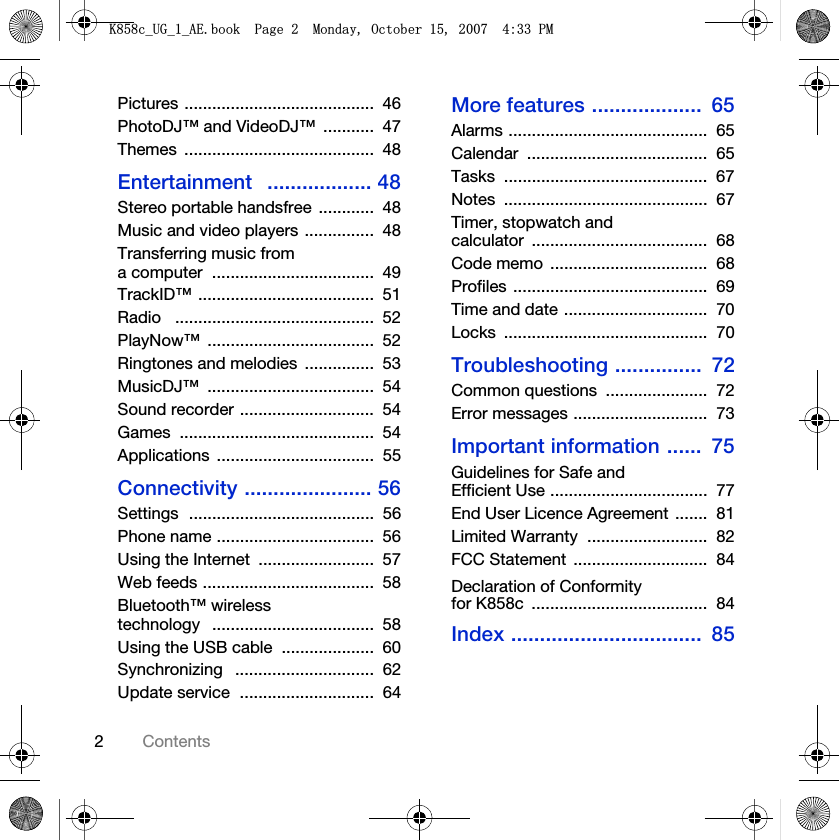 2ContentsPictures .........................................  46PhotoDJ™ and VideoDJ™  ...........  47Themes .........................................  48Entertainment   .................. 48Stereo portable handsfree  ............  48Music and video players ...............  48Transferring music from a computer  ...................................  49TrackID™ ......................................  51Radio   ...........................................  52PlayNow™ ....................................  52Ringtones and melodies  ...............  53MusicDJ™ ....................................  54Sound recorder .............................  54Games ..........................................  54Applications ..................................  55Connectivity ...................... 56Settings  ........................................  56Phone name ..................................  56Using the Internet  .........................  57Web feeds .....................................  58Bluetooth™ wireless technology   ...................................  58Using the USB cable  ....................  60Synchronizing   ..............................  62Update service  .............................  64More features ...................  65Alarms ...........................................  65Calendar .......................................  65Tasks ............................................  67Notes ............................................  67Timer, stopwatch and calculator ......................................  68Code memo  ..................................  68Profiles ..........................................  69Time and date ...............................  70Locks ............................................  70Troubleshooting ...............  72Common questions  ......................  72Error messages .............................  73Important information ......  75Guidelines for Safe and Efficient Use ..................................  77End User Licence Agreement .......  81Limited Warranty  ..........................  82FCC Statement  .............................  84Declaration of Conformity for K858c  ......................................  84Index .................................  85.FB8*BB$(ERRN3DJH0RQGD\2FWREHU30
