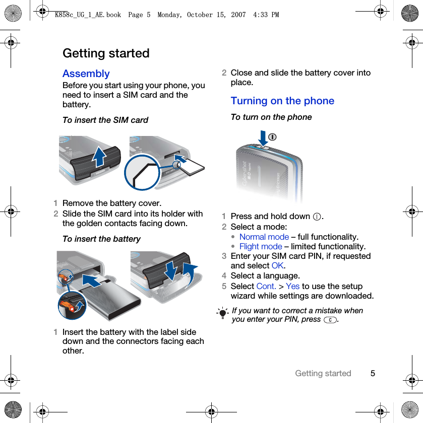 5Getting startedGetting startedAssemblyBefore you start using your phone, you need to insert a SIM card and the battery.To insert the SIM card 1Remove the battery cover.2Slide the SIM card into its holder with the golden contacts facing down.To insert the battery 1Insert the battery with the label side down and the connectors facing each other.2Close and slide the battery cover into place.Turning on the phoneTo turn on the phone 1Press and hold down  .2Select a mode: •Normal mode – full functionality.•Flight mode – limited functionality.3Enter your SIM card PIN, if requested and select OK.4Select a language.5Select Cont. &gt; Yes to use the setup wizard while settings are downloaded.If you want to correct a mistake when you enter your PIN, press  ..FB8*BB$(ERRN3DJH0RQGD\2FWREHU30