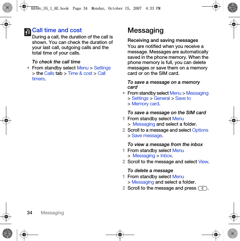 34 MessagingCall time and costDuring a call, the duration of the call is shown. You can check the duration of your last call, outgoing calls and the total time of your calls.To check the call time•From standby select Menu &gt; Settings &gt; the Calls tab &gt; Time &amp; cost &gt; Call timers.MessagingReceiving and saving messagesYou are notified when you receive a message. Messages are automatically saved in the phone memory. When the phone memory is full, you can delete messages or save them on a memory card or on the SIM card.To save a message on a memory card•From standby select Menu &gt; Messaging &gt; Settings &gt; General &gt; Save to &gt; Memory card.To save a message on the SIM card 1From standby select Menu &gt;Messaging and select a folder.2Scroll to a message and select Options &gt; Save message.To view a message from the inbox 1From standby select Menu &gt;Messaging &gt; Inbox.2Scroll to the message and select View.To delete a message 1From standby select Menu &gt; Messaging and select a folder.2Scroll to the message and press  ..FB8*BB$(ERRN3DJH0RQGD\2FWREHU30