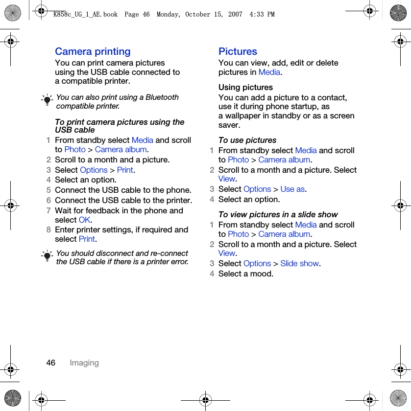 46 ImagingCamera printingYou can print camera pictures using the USB cable connected to a compatible printer.To print camera pictures using the USB cable 1From standby select Media and scroll to Photo &gt; Camera album.2Scroll to a month and a picture.3Select Options &gt; Print.4Select an option.5Connect the USB cable to the phone.6Connect the USB cable to the printer.7Wait for feedback in the phone and select OK.8Enter printer settings, if required and select Print.PicturesYou can view, add, edit or delete pictures in Media.Using pictures You can add a picture to a contact, use it during phone startup, as a wallpaper in standby or as a screen saver.To use pictures 1From standby select Media and scroll to Photo &gt; Camera album.2Scroll to a month and a picture. Select View.3Select Options &gt; Use as.4Select an option.To view pictures in a slide show 1From standby select Media and scroll to Photo &gt; Camera album.2Scroll to a month and a picture. Select View.3Select Options &gt; Slide show.4Select a mood.You can also print using a Bluetooth compatible printer.You should disconnect and re-connect the USB cable if there is a printer error..FB8*BB$(ERRN3DJH0RQGD\2FWREHU30