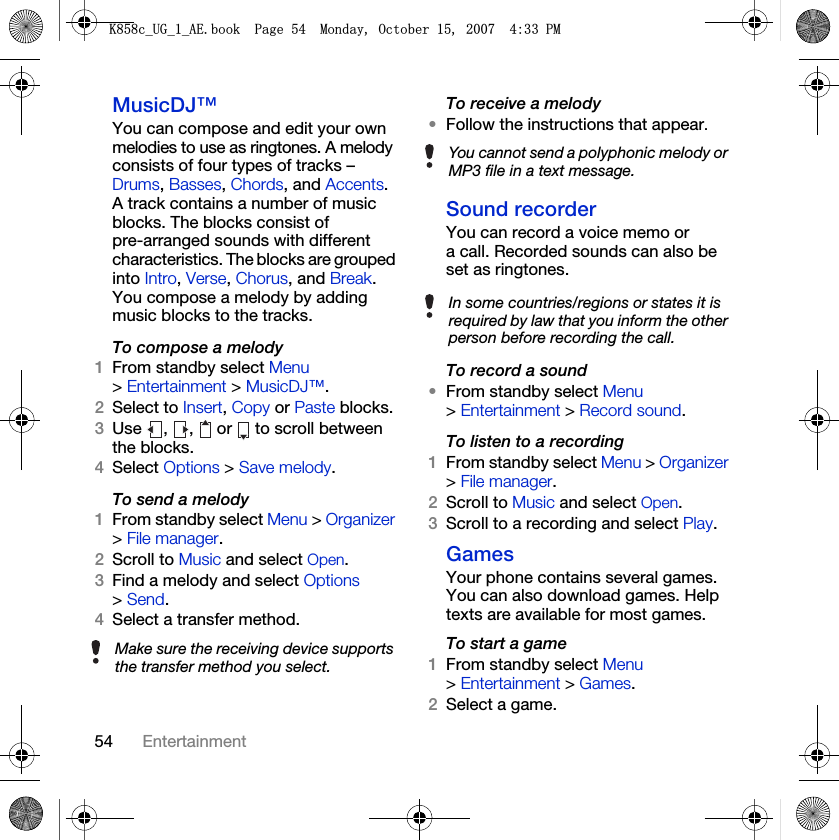 54 EntertainmentMusicDJ™You can compose and edit your own melodies to use as ringtones. A melody consists of four types of tracks – Drums, Basses, Chords, and Accents. A track contains a number of music blocks. The blocks consist of pre-arranged sounds with different characteristics. The blocks are grouped into Intro, Verse, Chorus, and Break. You compose a melody by adding music blocks to the tracks.To compose a melody1From standby select Menu &gt; Entertainment &gt; MusicDJ™.2Select to Insert, Copy or Paste blocks.3Use  ,  ,   or   to scroll between the blocks.4Select Options &gt; Save melody.To send a melody 1From standby select Menu &gt; Organizer &gt; File manager.2Scroll to Music and select Open.3Find a melody and select Options &gt; Send.4Select a transfer method.To receive a melody•Follow the instructions that appear.Sound recorderYou can record a voice memo or a call. Recorded sounds can also be set as ringtones.To record a sound•From standby select Menu &gt; Entertainment &gt; Record sound.To listen to a recording 1From standby select Menu &gt; Organizer &gt; File manager.2Scroll to Music and select Open.3Scroll to a recording and select Play.GamesYour phone contains several games. You can also download games. Help texts are available for most games.To start a game1From standby select Menu &gt; Entertainment &gt; Games.2Select a game.Make sure the receiving device supports the transfer method you select.You cannot send a polyphonic melody or MP3 file in a text message.In some countries/regions or states it is required by law that you inform the other person before recording the call..FB8*BB$(ERRN3DJH0RQGD\2FWREHU30