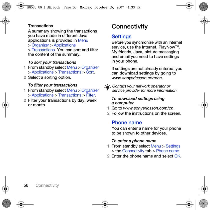 56 ConnectivityTransactionsA summary showing the transactions you have made in different Java applications is provided in Menu &gt; Organizer &gt; Applications &gt; Transactions. You can sort and filter the content of the summary.To sort your transactions1From standby select Menu &gt; Organizer &gt; Applications &gt; Transactions &gt; Sort.2Select a sorting option.To filter your transactions1From standby select Menu &gt; Organizer &gt; Applications &gt; Transactions &gt; Filter.2Filter your transactions by day, week or month.ConnectivitySettings Before you synchronize with an Internet service, use the Internet, PlayNow™, My friends, Java, picture messaging and email you need to have settings in your phone.If settings are not already entered, you can download settings by going to www.sonyericsson.com/cn.To download settings using a computer1Go to www.sonyericsson.com/cn.2Follow the instructions on the screen.Phone name You can enter a name for your phone to be shown to other devices.To enter a phone name1From standby select Menu &gt; Settings &gt; the Connectivity tab &gt; Phone name.2Enter the phone name and select OK.Contact your network operator or service provider for more information..FB8*BB$(ERRN3DJH0RQGD\2FWREHU30