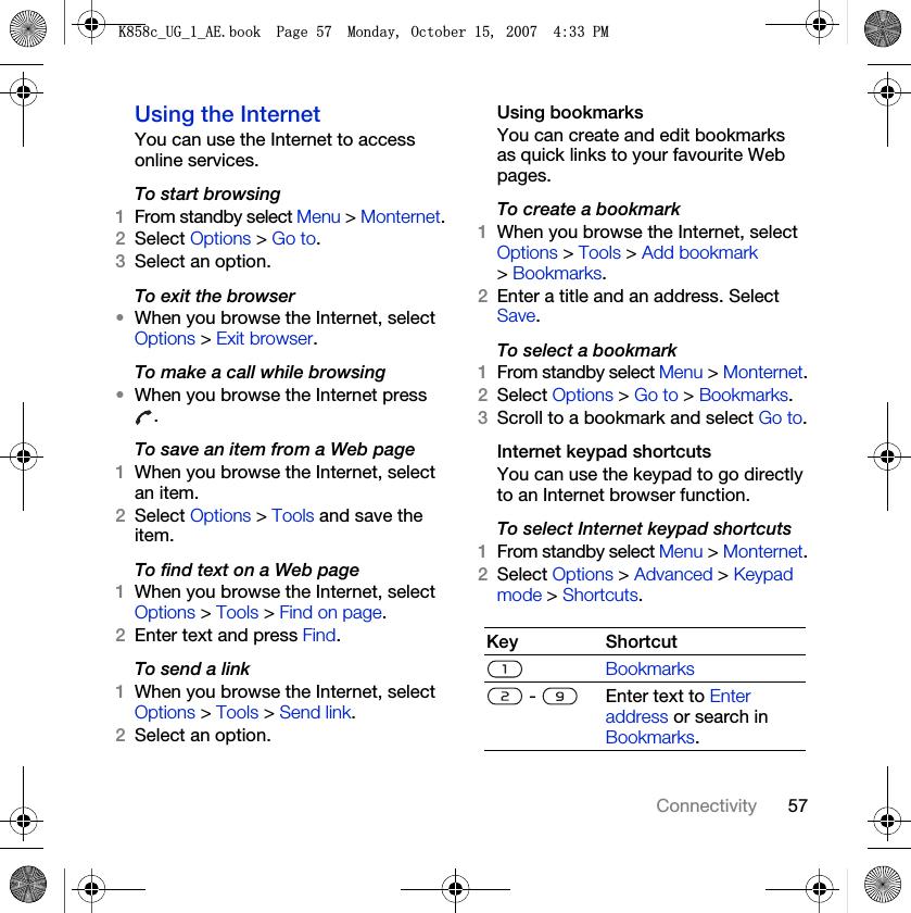 57ConnectivityUsing the InternetYou can use the Internet to access online services.To start browsing1From standby select Menu &gt; Monternet.2Select Options &gt; Go to.3Select an option.To exit the browser•When you browse the Internet, select Options &gt; Exit browser.To make a call while browsing•When you browse the Internet press .To save an item from a Web page1When you browse the Internet, select an item.2Select Options &gt; Tools and save the item.To find text on a Web page1When you browse the Internet, select Options &gt; Tools &gt; Find on page.2Enter text and press Find.To send a link1When you browse the Internet, select Options &gt; Tools &gt; Send link.2Select an option.Using bookmarksYou can create and edit bookmarks as quick links to your favourite Web pages.To create a bookmark1When you browse the Internet, select Options &gt; Tools &gt; Add bookmark &gt; Bookmarks.2Enter a title and an address. Select Save.To select a bookmark1From standby select Menu &gt; Monternet.2Select Options &gt; Go to &gt; Bookmarks.3Scroll to a bookmark and select Go to.Internet keypad shortcutsYou can use the keypad to go directly to an Internet browser function.To select Internet keypad shortcuts1From standby select Menu &gt; Monternet.2Select Options &gt; Advanced &gt; Keypad mode &gt; Shortcuts.Key ShortcutBookmarks -  Enter text to Enter address or search in Bookmarks..FB8*BB$(ERRN3DJH0RQGD\2FWREHU30