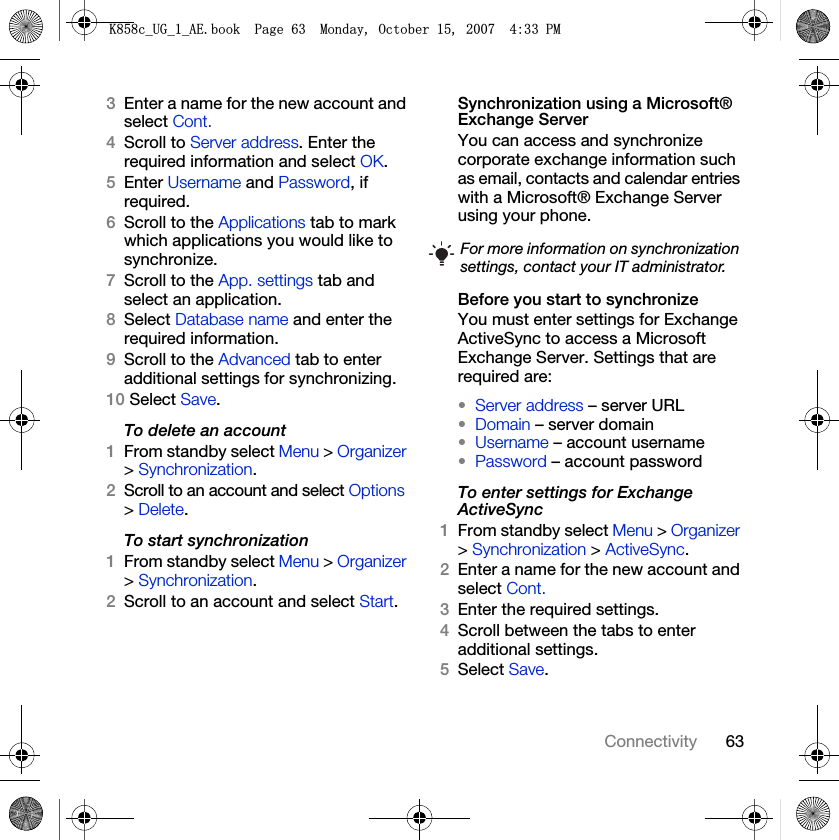 63Connectivity3Enter a name for the new account and select Cont.4Scroll to Server address. Enter the required information and select OK.5Enter Username and Password, if required. 6Scroll to the Applications tab to mark which applications you would like to synchronize.7Scroll to the App. settings tab and select an application.8Select Database name and enter the required information.9Scroll to the Advanced tab to enter additional settings for synchronizing.10 Select Save.To delete an account1From standby select Menu &gt; Organizer &gt; Synchronization.2Scroll to an account and select Options &gt; Delete.To start synchronization1From standby select Menu &gt; Organizer &gt; Synchronization.2Scroll to an account and select Start.Synchronization using a Microsoft® Exchange ServerYou can access and synchronize corporate exchange information such as email, contacts and calendar entries with a Microsoft® Exchange Server using your phone.Before you start to synchronizeYou must enter settings for Exchange ActiveSync to access a Microsoft Exchange Server. Settings that are required are:•Server address – server URL•Domain – server domain•Username – account username•Password – account passwordTo enter settings for Exchange ActiveSync1From standby select Menu &gt; Organizer &gt; Synchronization &gt; ActiveSync.2Enter a name for the new account and select Cont.3Enter the required settings.4Scroll between the tabs to enter additional settings.5Select Save.For more information on synchronization settings, contact your IT administrator..FB8*BB$(ERRN3DJH0RQGD\2FWREHU30