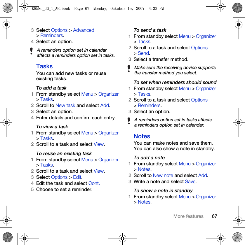 67More features3Select Options &gt; Advanced &gt; Reminders.4Select an option.TasksYou can add new tasks or reuse existing tasks.To add a task1From standby select Menu &gt; Organizer &gt; Tasks.2Scroll to New task and select Add.3Select an option.4Enter details and confirm each entry.To view a task1From standby select Menu &gt; Organizer &gt; Tasks.2Scroll to a task and select View.To reuse an existing task1From standby select Menu &gt; Organizer &gt; Tasks.2Scroll to a task and select View.3Select Options &gt; Edit.4Edit the task and select Cont.5Choose to set a reminder.To send a task 1From standby select Menu &gt; Organizer &gt; Tasks.2Scroll to a task and select Options &gt; Send.3Select a transfer method.To set when reminders should sound1From standby select Menu &gt; Organizer &gt; Tasks.2Scroll to a task and select Options &gt; Reminders.3Select an option.NotesYou can make notes and save them. You can also show a note in standby.To add a note1From standby select Menu &gt; Organizer &gt; Notes.2Scroll to New note and select Add.3Write a note and select Save.To show a note in standby1From standby select Menu &gt; Organizer &gt; Notes.A reminders option set in calendar affects a reminders option set in tasks.Make sure the receiving device supports the transfer method you select.A reminders option set in tasks affects a reminders option set in calendar..FB8*BB$(ERRN3DJH0RQGD\2FWREHU30