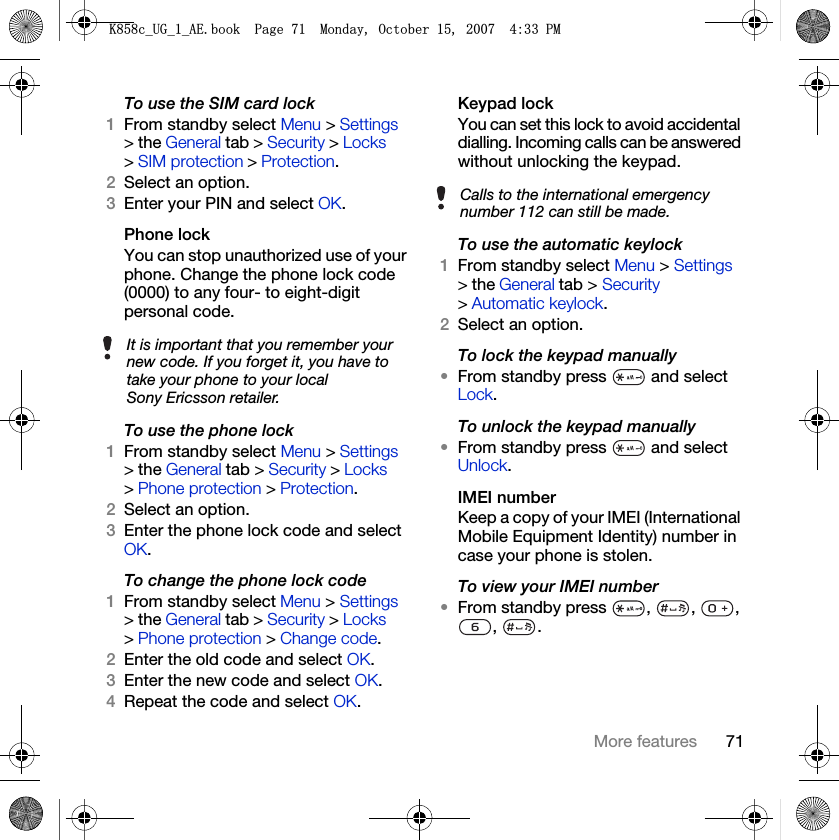 71More featuresTo use the SIM card lock1From standby select Menu &gt; Settings &gt; the General tab &gt; Security &gt; Locks &gt; SIM protection &gt; Protection.2Select an option.3Enter your PIN and select OK.Phone lockYou can stop unauthorized use of your phone. Change the phone lock code (0000) to any four- to eight-digit personal code.To use the phone lock1From standby select Menu &gt; Settings &gt; the General tab &gt; Security &gt; Locks &gt; Phone protection &gt; Protection.2Select an option.3Enter the phone lock code and select OK.To change the phone lock code1From standby select Menu &gt; Settings &gt; the General tab &gt; Security &gt; Locks &gt; Phone protection &gt; Change code.2Enter the old code and select OK.3Enter the new code and select OK.4Repeat the code and select OK.Keypad lock You can set this lock to avoid accidental dialling. Incoming calls can be answered without unlocking the keypad.To use the automatic keylock1From standby select Menu &gt; Settings &gt; the General tab &gt; Security &gt; Automatic keylock.2Select an option.To lock the keypad manually•From standby press   and select Lock.To unlock the keypad manually•From standby press   and select Unlock.IMEI numberKeep a copy of your IMEI (International Mobile Equipment Identity) number in case your phone is stolen.To view your IMEI number•From standby press  ,  ,  , , .It is important that you remember your new code. If you forget it, you have to take your phone to your local Sony Ericsson retailer.Calls to the international emergency number 112 can still be made..FB8*BB$(ERRN3DJH0RQGD\2FWREHU30