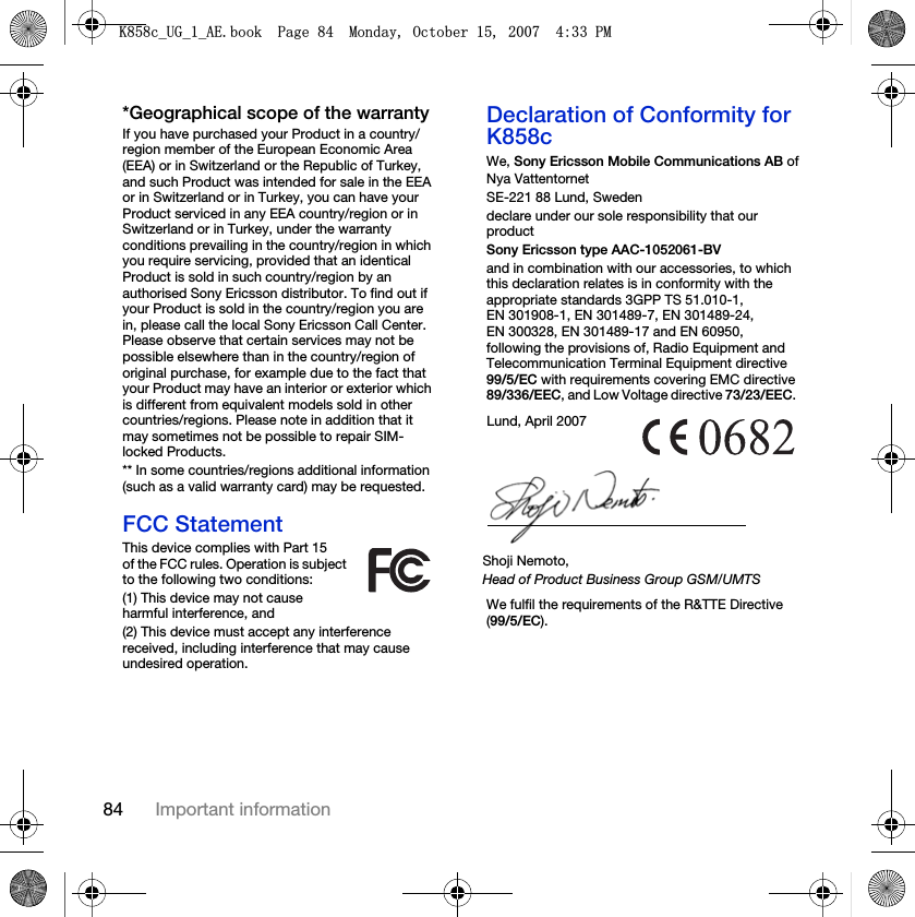 84 Important information*Geographical scope of the warrantyIf you have purchased your Product in a country/region member of the European Economic Area (EEA) or in Switzerland or the Republic of Turkey, and such Product was intended for sale in the EEA or in Switzerland or in Turkey, you can have your Product serviced in any EEA country/region or in Switzerland or in Turkey, under the warranty conditions prevailing in the country/region in which you require servicing, provided that an identical Product is sold in such country/region by an authorised Sony Ericsson distributor. To find out if your Product is sold in the country/region you are in, please call the local Sony Ericsson Call Center. Please observe that certain services may not be possible elsewhere than in the country/region of original purchase, for example due to the fact that your Product may have an interior or exterior which is different from equivalent models sold in other countries/regions. Please note in addition that it may sometimes not be possible to repair SIM-locked Products.** In some countries/regions additional information (such as a valid warranty card) may be requested.FCC StatementThis device complies with Part 15 of the FCC rules. Operation is subject to the following two conditions:(1) This device may not cause harmful interference, and(2) This device must accept any interference received, including interference that may cause undesired operation.Declaration of Conformity for K858cWe, Sony Ericsson Mobile Communications AB ofNya VattentornetSE-221 88 Lund, Swedendeclare under our sole responsibility that our productSony Ericsson type AAC-1052061-BVand in combination with our accessories, to which this declaration relates is in conformity with the appropriate standards 3GPP TS 51.010-1, EN 301908-1, EN 301489-7, EN 301489-24, EN 300328, EN 301489-17 and EN 60950, following the provisions of, Radio Equipment and Telecommunication Terminal Equipment directive 99/5/EC with requirements covering EMC directive 89/336/EEC, and Low Voltage directive 73/23/EEC. We fulfil the requirements of the R&amp;TTE Directive (99/5/EC).Lund, April 2007Shoji Nemoto,Head of Product Business Group GSM/UMTS.FB8*BB$(ERRN3DJH0RQGD\2FWREHU30