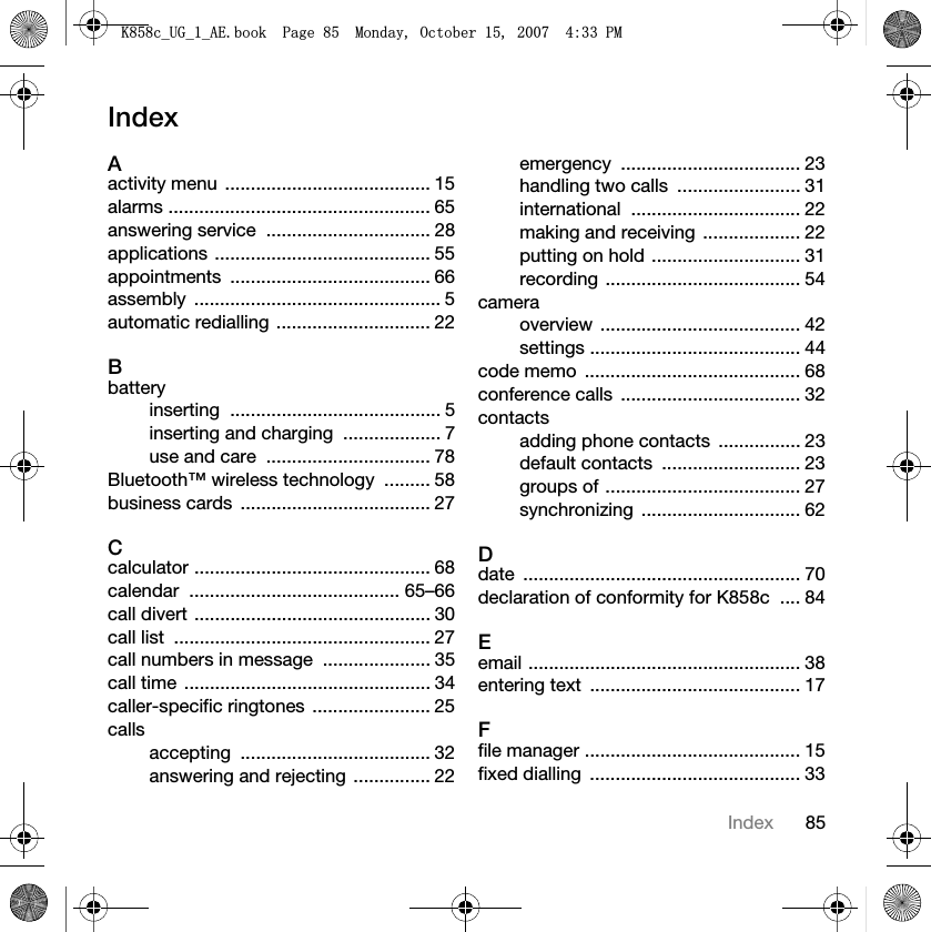 85IndexIndexAactivity menu  ........................................ 15alarms ................................................... 65answering service  ................................ 28applications .......................................... 55appointments ....................................... 66assembly ................................................ 5automatic redialling .............................. 22Bbatteryinserting ......................................... 5inserting and charging  ................... 7use and care  ................................ 78Bluetooth™ wireless technology  ......... 58business cards  ..................................... 27Ccalculator .............................................. 68calendar ......................................... 65–66call divert .............................................. 30call list  .................................................. 27call numbers in message  ..................... 35call time ................................................ 34caller-specific ringtones  ....................... 25callsaccepting ..................................... 32answering and rejecting  ............... 22emergency ................................... 23handling two calls  ........................ 31international ................................. 22making and receiving  ................... 22putting on hold ............................. 31recording ...................................... 54cameraoverview ....................................... 42settings ......................................... 44code memo  .......................................... 68conference calls  ................................... 32contactsadding phone contacts  ................ 23default contacts  ........................... 23groups of ...................................... 27synchronizing ............................... 62Ddate ...................................................... 70declaration of conformity for K858c  .... 84Eemail ..................................................... 38entering text  ......................................... 17Ffile manager .......................................... 15fixed dialling  ......................................... 33.FB8*BB$(ERRN3DJH0RQGD\2FWREHU30