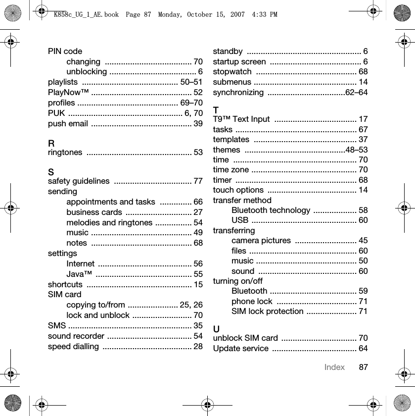 87IndexPIN codechanging ...................................... 70unblocking ...................................... 6playlists .......................................... 50–51PlayNow™ ............................................ 52profiles ............................................ 69–70PUK .................................................. 6, 70push email ............................................ 39Rringtones .............................................. 53Ssafety guidelines  .................................. 77sendingappointments and tasks  .............. 66business cards  ............................. 27melodies and ringtones ................ 54music ............................................ 49notes ............................................ 68settingsInternet ......................................... 56Java™ .......................................... 55shortcuts .............................................. 15SIM cardcopying to/from ...................... 25, 26lock and unblock .......................... 70SMS ...................................................... 35sound recorder ..................................... 54speed dialling  ....................................... 28standby .................................................. 6startup screen  ........................................ 6stopwatch ............................................ 68submenus ............................................. 14synchronizing ..................................62–64TT9™ Text Input  .................................... 17tasks ..................................................... 67templates ............................................. 37themes ............................................48–53time ...................................................... 70time zone .............................................. 70timer ..................................................... 68touch options  ....................................... 14transfer methodBluetooth technology ................... 58USB .............................................. 60transferringcamera pictures  ........................... 45files ............................................... 60music ............................................ 50sound ........................................... 60turning on/offBluetooth ...................................... 59phone lock  ................................... 71SIM lock protection ...................... 71Uunblock SIM card  ................................. 70Update service  ..................................... 64.FB8*BB$(ERRN3DJH0RQGD\2FWREHU30