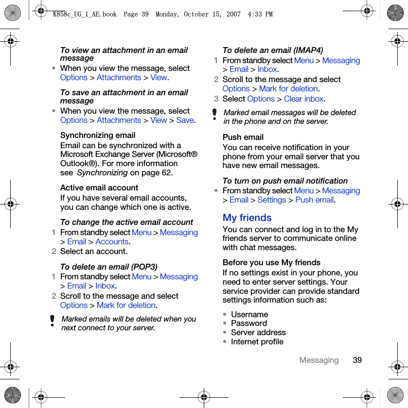 39MessagingTo view an attachment in an email message•When you view the message, select Options &gt; Attachments &gt; View.To save an attachment in an email message•When you view the message, select Options &gt; Attachments &gt; View &gt; Save.Synchronizing emailEmail can be synchronized with a Microsoft Exchange Server (Microsoft® Outlook®). For more information see Synchronizing on page 62.Active email account If you have several email accounts, you can change which one is active.To change the active email account 1From standby select Menu &gt; Messaging &gt; Email &gt; Accounts.2Select an account.To delete an email (POP3) 1From standby select Menu &gt; Messaging &gt; Email &gt; Inbox.2Scroll to the message and select Options &gt; Mark for deletion.To delete an email (IMAP4) 1From standby select Menu &gt; Messaging &gt; Email &gt; Inbox.2Scroll to the message and select Options &gt; Mark for deletion.3Select Options &gt; Clear inbox.Push email You can receive notification in your phone from your email server that you have new email messages.To turn on push email notification •From standby select Menu &gt; Messaging &gt; Email &gt; Settings &gt; Push email.My friends You can connect and log in to the My friends server to communicate online with chat messages.Before you use My friends If no settings exist in your phone, you need to enter server settings. Your service provider can provide standard settings information such as:•Username•Password •Server address•Internet profileMarked emails will be deleted when you next connect to your server.Marked email messages will be deleted in the phone and on the server..FB8*BB$(ERRN3DJH0RQGD\2FWREHU30