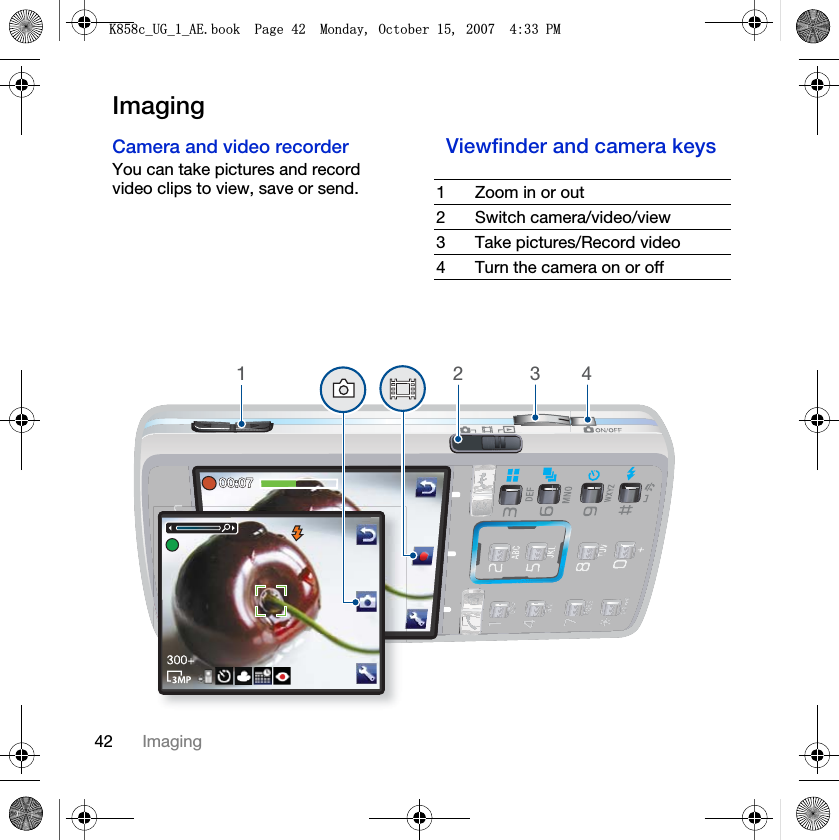 42 ImagingImagingCamera and video recorder You can take pictures and record video clips to view, save or send.Viewfinder and camera keys 1 Zoom in or out2 Switch camera/video/view3 Take pictures/Record video4 Turn the camera on or off4321.FB8*BB$(ERRN3DJH0RQGD\2FWREHU30