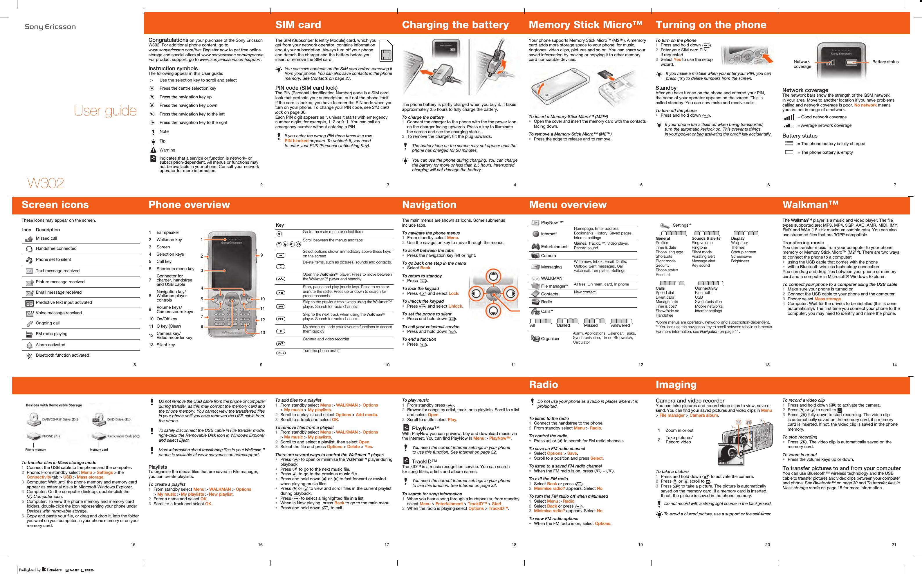 W302User guide2Congratulations on your purchase of the Sony Ericsson W302. For additional phone content, go to www.sonyericsson.com/fun. Register now to get free online storage and special offers at www.sonyericsson.com/myphone. For product support, go to www.sonyericsson.com/support.Instruction symbolsThe following appear in this User guide: &gt; Use the selection key to scroll and selectPress the centre selection keyPress the navigation key upPress the navigation key downPress the navigation key to the leftPress the navigation key to the rightNoteTipWarningIndicates that a service or function is network- or subscription-dependent. All menus or functions may not be available in your phone. Consult your network operator for more information.3SIM cardThe SIM (Subscriber Identity Module) card, which you get from your network operator, contains information about your subscription. Always turn off your phone and detach the charger and the battery before you insert or remove the SIM card. PIN code (SIM card lock)The PIN (Personal Identification Number) code is a SIM card lock that protects your subscription, but not the phone itself. If the card is locked, you have to enter the PIN code when you turn on your phone. To change your PIN code, see SIM card lock on page 36.Each PIN digit appears as *, unless it starts with emergency number digits, for example, 112 or 911. You can call an emergency number without entering a PIN.You can save contacts on the SIM card before removing it from your phone. You can also save contacts in the phone memory. See Contacts on page 27.If you enter the wrong PIN three times in a row, PIN blocked appears. To unblock it, you need to enter your PUK (Personal Unblocking Key).4Charging the batteryThe phone battery is partly charged when you buy it. It takes approximately 2.5 hours to fully charge the battery.To charge the battery 1Connect the charger to the phone with the the power icon on the charger facing upwards. Press a key to illuminate the screen and see the charging status.2To remove the charger, tilt the plug upwards.The battery icon on the screen may not appear until the phone has charged for 30 minutes.You can use the phone during charging. You can charge the battery for more or less than 2.5 hours. Interrupted charging will not damage the battery. 5Memory Stick Micro™ Your phone supports Memory Stick Micro™ (M2™). A memory card adds more storage space to your phone, for music, ringtones, video clips, pictures and so on. You can share your saved information by moving or copying it to other memory card compatible devices.To insert a Memory Stick Micro™ (M2™)•Open the cover and insert the memory card with the contacts facing down.To remove a Memory Stick Micro™ (M2™)•Press the edge to release and to remove.6Turning on the phoneTo turn on the phone1Press and hold down  .2Enter your SIM card PIN, if requested.3Select Yes to use the setup wizard.StandbyAfter you have turned on the phone and entered your PIN, the name of your operator appears on the screen. This is called standby. You can now make and receive calls.To turn off the phone•Press and hold down  .If you make a mistake when you enter your PIN, you can press   to delete numbers from the screen.If your phone turns itself off when being transported, turn the automatic keylock on. This prevents things in your pocket or bag activating the on/off key accidentally.7Network coverageThe network bars show the strength of the GSM network in your area. Move to another location if you have problems calling and network coverage is poor. No network means you are not in range of a network.Battery status = Good network coverage = Average network coverage = The phone battery is fully charged = The phone battery is emptyBattery statusNetwork coverage14The  player is a music and video player. The file types supported are: MP3, MP4, 3GP, AAC, AMR, MIDI, IMY, EMY and WAV (16 kHz maximum sample rate). You can also use streamed files that are 3GPP compatible.Transferring musicYou can transfer music from your computer to your phone memory or Memory Stick Micro™ (M2™). There are two ways to connect the phone to a computer: •using the USB cable that comes with the phone •with a Bluetooth wireless technology connectionYou can drag and drop files between your phone or memory card and a computer in Microsoft® Windows Explorer.To connect your phone to a computer using the USB cable1Make sure your phone is turned on.2Connect the USB cable to your phone and the computer.3Phone: select Mass storage.4Computer: Wait for the drivers to be installed (this is done automatically). The first time you connect your phone to the computer, you may need to identify and name the phone.13Settings**GeneralProfilesTime &amp; datePhone languageShortcutsFlight modeSecurityPhone statusReset allSounds &amp; alertsRing volumeRingtoneSilent modeVibrating alertMessage alertKey soundDisplayWallpaperThemesStartup screenScreensaverBrightnessCallsSpeed dialDivert callsManage callsTime &amp; cost*Show/hide no.HandsfreeConnectivityBluetoothUSBSynchronisationMobile networksInternet settings*Some menus are operator-, network- and subscription-dependent.** You can use the navigation key to scroll between tabs in submenus. For more information, see Navigation on page 11.12Menu overview PlayNow™*Internet*Homepage, Enter address, Bookmarks, History, Saved pages, Internet settingsEntertainment Games, TrackID™, Video player, Record soundCameraMessagingWrite new, Inbox, Email, Drafts, Outbox, Sent messages, Call voicemail, Templates, SettingsWALKMANFile manager** All files, On mem. card, In phoneContacts New contactRadioCalls**All Dialled Missed AnsweredOrganiserAlarm, Applications, Calendar, Tasks, Synchronisation, Timer, Stopwatch, Calculator11NavigationThe main menus are shown as icons. Some submenus include tabs.To navigate the phone menus1From standby select Menu.2Use the navigation key to move through the menus.To scroll between the tabs•Press the navigation key left or right.To go back one step in the menu•Select Back.To return to standby•Press  .To lock the keypad•Press   and select Lock.To unlock the keypad•Press   and select Unlock.To set the phone to silent•Press and hold down  .To call your voicemail service•Press and hold down  .To end a function•Press  .9Phone overview31291 Ear speaker2 Walkman key3 Screen4 Selection keys5 Call key6 Shortcuts menu key7Connector for charger, handsfree and USB cable8Navigation key/ Walkman player controls9Volume keys/Camera zoom keys10 On/Off key11 C key (Clear)12 Camera key/Video recorder key13 Silent key45610111287138Screen iconsThese icons may appear on the screen.Icon DescriptionMissed callHandsfree connectedPhone set to silentText message receivedPicture message receivedEmail message receivedPredictive text input activatedVoice message receivedOngoing callFM radio playingAlarm activatedBluetooth function activated10KeyGo to the main menu or select itemsScroll between the menus and tabsSelect options shown immediately above these keys on the screenDelete items, such as pictures, sounds and contacts. Open the  player. Press to move between the  player and standbyStop, pause and play (music key). Press to mute or unmute the radio. Press up or down to search for preset channels.Skip to the previous track when using the  player. Search for radio channelsSkip to the next track when using the  player. Search for radio channelsMy shortcuts – add your favourite functions to access them quicklyCamera and video recorderTurn the phone on/off15To transfer files in Mass storage mode1Connect the USB cable to the phone and the computer.2Phone: From standby select Menu &gt; Settings &gt; the Connectivity tab &gt; USB &gt; Mass storage.3Computer: Wait until the phone memory and memory card appear as external disks in Microsoft Windows Explorer.4Computer: On the computer desktop, double-click the My Computer icon.5Computer: To view the phone memory and memory card folders, double-click the icon representing your phone under Devices with removable storage.6Copy and paste your file, or drag and drop it, into the folder you want on your computer, in your phone memory or on your memory card.Phone memory Memory card16 PlaylistsTo organise the media files that are saved in File manager, you can create playlists.To create a playlist1From standby select Menu &gt; WALKMAN &gt; Options &gt; My music &gt; My playlists &gt; New playlist. 2Enter a name and select OK.3Scroll to a track and select OK.Do not remove the USB cable from the phone or computer during transfer, as this may corrupt the memory card and the phone memory. You cannot view the transferred files in your phone until you have removed the USB cable from the phone.To safely disconnect the USB cable in File transfer mode, right-click the Removable Disk icon in Windows Explorer and select Eject.More information about transferring files to your  phone is available at www.sonyericsson.com/support.17To add files to a playlist1From standby select Menu &gt; WALKMAN &gt; Options &gt; My music &gt; My playlists. 2Scroll to a playlist and select Options &gt; Add media.3Scroll to a track and select OK.To remove files from a playlist1From standby select Menu &gt; WALKMAN &gt; Options &gt; My music &gt; My playlists.2Scroll to and select a playlist, then select Open.3Select the file and press Options &gt; Delete &gt; Yes.There are several ways to control the  player:•Press   to open or minimise the  player during playback.•Press   to go to the next music file.•Press   to go to the previous music file.•Press and hold down   or   to fast forward or rewind when playing music files.•Press   or   to view and scroll files in the current playlist during playback.•Press   to select a highlighted file in a list.•When in Now playing, press Back to go to the main menu.•Press and hold down   to exit.18To play music1From standby press  .2Browse for songs by artist, track, or in playlists. Scroll to a list and select Open.3Scroll to a title select Play. PlayNow™With PlayNow you can preview, buy and download music via the Internet. You can find PlayNow in Menu &gt; PlayNow™. TrackID™TrackID™ is a music recognition service. You can search for song titles, artists and album names.To search for song information1When you hear a song through a loudspeaker, from standby select Menu &gt; Entertainment &gt; TrackID™ &gt; Start.2When the radio is playing select Options &gt; TrackID™.You need the correct Internet settings in your phone to use this function. See Internet on page 32.You need the correct Internet settings in your phone to use this function. See Internet on page 32.19RadioTo listen to the radio1Connect the handsfree to the phone.2From standby select Menu &gt; Radio.To control the radio•Press   or   to search for FM radio channels.To save an FM radio channel•Select Options &gt; Save.•Scroll to a position and press Select.To listen to a saved FM radio channel•When the FM radio is on, press   –  . To exit the FM radio1Select Back or press  .2Minimise radio? appears. Select No.To turn the FM radio off when minimised1Select Menu &gt; Radio.2Select Back or press  .3Minimise radio? appears. Select No.To view FM radio options •When the FM radio is on, select Options.Do not use your phone as a radio in places where it is prohibited.20ImagingCamera and video recorderYou can take pictures and record video clips to view, save or send. You can find your saved pictures and video clips in Menu &gt; File manager &gt; Camera album.To take a picture1Press and hold down   to activate the camera. 2Press   or   scroll to  .3Press   to take a picture. The picture is automatically saved on the memory card, if a memory card is inserted. If not, the picture is saved in the phone memory.Do not record with a strong light source in the background.To avoid a blurred picture, use a support or the self-timer.121 Zoom in or out2Take pictures/Record video21To record a video clip1Press and hold down   to activate the camera.2Press   or   to scroll to  .3Press   fully down to start recording. The video clip is automatically saved on the memory card, if a memory card is inserted. If not, the video clip is saved in the phone memory.To stop recording•Press  . The video clip is automatically saved on the memory card.To zoom in or out•Press the volume keys up or down.To transfer pictures to and from your computerYou can use Bluetooth™ wireless technology and the USB cable to transfer pictures and video clips between your computer and phone. See Bluetooth™ on page 30 and To transfer files in Mass storage mode on page 15 for more information.Walkman™Walkman™  Walkman™ Walkman™ Walkman™ Walkman™ Walkman™ Walkman™Walkman™ 